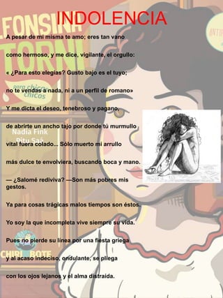 INDOLENCIA
A pesar de mí misma te amo; eres tan vano
como hermoso, y me dice, vigilante, el orgullo:
« ¿Para esto elegías? Gusto bajo es el tuyo;
no te vendas a nada, ni a un perfil de romano»
Y me dicta el deseo, tenebroso y pagano,
de abrirte un ancho tajo por donde tú murmullo
vital fuera colado... Sólo muerto mi arrullo
más dulce te envolviera, buscando boca y mano.
— ¿Salomé rediviva? —Son más pobres mis
gestos.
Ya para cosas trágicas malos tiempos son éstos.
Yo soy la que incompleta vive siempre su vida.
Pues no pierde su línea por una fiesta griega
y al acaso indeciso, ondulante, se pliega
con los ojos lejanos y el alma distraída.
 