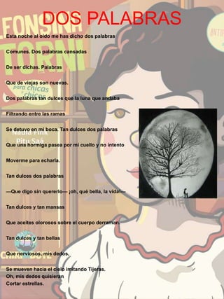 DOS PALABRAS
Esta noche al oído me has dicho dos palabras
Comunes. Dos palabras cansadas
De ser dichas. Palabras
Que de viejas son nuevas.
Dos palabras tan dulces que la luna que andaba
Filtrando entre las ramas
Se detuvo en mi boca. Tan dulces dos palabras
Que una hormiga pasea por mi cuello y no intento
Moverme para echarla.
Tan dulces dos palabras
—Que digo sin quererlo— ¡oh, qué bella, la vida!—
Tan dulces y tan mansas
Que aceites olorosos sobre el cuerpo derraman.
Tan dulces y tan bellas
Que nerviosos, mis dedos,
Se mueven hacia el cielo imitando Tijeras.
Oh, mis dedos quisieran
Cortar estrellas.
 
