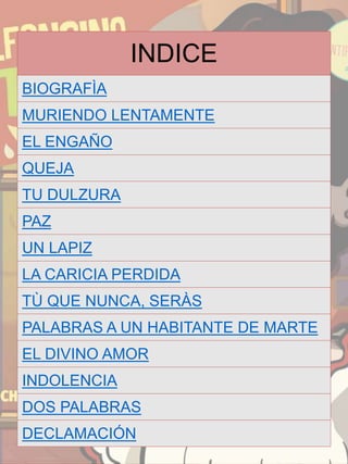 INDICE
BIOGRAFÌA
MURIENDO LENTAMENTE
EL ENGAÑO
QUEJA
TU DULZURA
PAZ
UN LAPIZ
LA CARICIA PERDIDA
TÙ QUE NUNCA, SERÀS
PALABRAS A UN HABITANTE DE MARTE
EL DIVINO AMOR
INDOLENCIA
DOS PALABRAS
DECLAMACIÓN
 