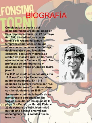 BIOGRAFÍA
Considerada la poetisa del
posmodernismo argentino, nació en
Sala Capriasca (Suiza), el 22 de mayo
de 1892, trasladándose con su
familia a la Argentina, a muy
temprana edad.Padeciendo una
niñez con estrecheces económicas,
debió trabajar como lavaplatos,
camarera, costurera y obrera.Se
recibió de maestra rural en Coronda,
ejerciendo en la Escuela Normal. Fue
profesora de arte dramático y
colaboró con varios grupos de teatro
juvenil.
En 1911 se mudó a Buenos Aires. En
1912 nació su hijo Alejandro, de
padre desconocido. En 1916
comenzó su carrera literaria con "La
inquietud del rosal", continuándose
con las siguientes: en 1918 "
Su muerte, continúa la huella de su
transgresora personalidad. Su
trágico suicidio, en las aguas de la
playa "La Perla", de Mar del Plata, el
25 de octubre de 1938, le permitió
huir de una penosa enfermedad
oncológica y de la soledad que la
invadía.
 
