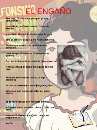 EL ENGAÑO
Soy tuya, Dios lo sabe por qué, ya que
comprendo
que habrás de abandonarme, fríamente,
mañana,
y que bajo el encanto de mis ojos, te gana
otro encanto el deseo, pero no me defiendo.
Espero que esto un día cualquiera se
concluya,
pues intuyo, al instante, lo que piensas o
quieres.
Con voz indiferente te hablo de otras mujeres
y hasta ensayo el elogio de alguna que fue
tuya.
Pero tú sabes menos que yo, y algo
orgulloso
de que te pertenezca, en tu juego engañoso
persistes, con un aire de actor del papel
dueño.
Yo te miro callada con mi dulce sonrisa,
y cuando te entusiasmas, pienso: no te des
prisa.
No eres tú el que me engaña; quien me
engaña es mi
sueño.
 