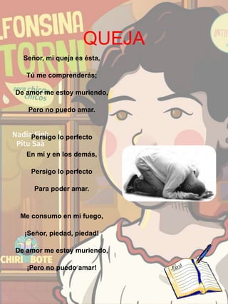 QUEJA
Señor, mi queja es ésta,
Tú me comprenderás;
De amor me estoy muriendo,
Pero no puedo amar.
Persigo lo perfecto
En mí y en los demás,
Persigo lo perfecto
Para poder amar.
Me consumo en mi fuego,
¡Señor, piedad, piedad!
De amor me estoy muriendo,
¡Pero no puedo amar!
 