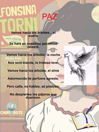 PAZ
Vamos hacia los árboles... el
sueño
Se hará en nosotros por virtud
celeste.
Vamos hacia los árboles; la noche
Nos será blanda, la tristeza leve.
Vamos hacia los árboles, el alma
Adormecida de perfume agreste.
Pero calla, no hables, sé piadoso;
No despiertes los pájaros que
duermen.
 