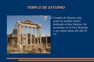 TEMPLO DE SATURNO El Templo de Saturno está, como su nombre indica dedicado al dios Saturno. Se encuentra en el Foro Romano y sus ruinas datan del año 42 a.C. 