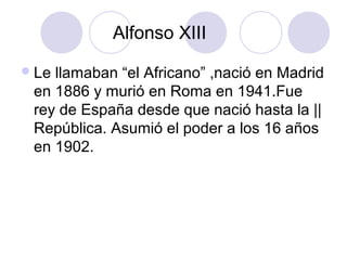 Alfonso XIII
 Lellamaban “el Africano” ,nació en Madrid
 en 1886 y murió en Roma en 1941.Fue
 rey de España desde que nació hasta la ||
 República. Asumió el poder a los 16 años
 en 1902.
 
