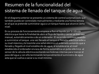 En el diagrama anterior se presento un sistema de control automatizado que
también pueda ser controlado manualmente y mediante una forma remota
en el que se pretende suministrar agua a un tanque hasta que alcance cierto
nivel.
En su proceso de funcionamiento empieza a fluir el liquido por la válvula
eléctrica que tiene la finalidad de abrir el flujo de liquido y cerrar ya bien sea
manual, automáticamente o de un ordenador. El recorrido continua pasando
a suministrar al tanque. una vez llenado el tanque el flotador eléctrico sube a
su nivel máximo y le trasmite una señal eléctrica al ordenado avisando que a
llenado y llegado al nivel establecido de agua, al establecerse al nivel
establecido el ordenador enviara de forma automática un pulso eléctrico al
sensor de la válvula eléctrica excitando sus bobinas internas para trancar el
paso del agua y con ello terminando temporalmente el suministro de agua
asta que se vuelva a vaciar a su nivel mínimo.
Resumen de la funcionalidad del
sistema de llenado del tanque de agua