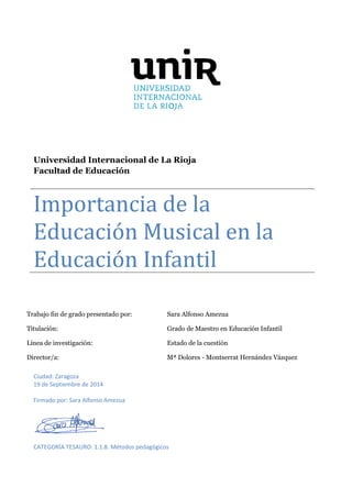 Trabajo fin de grado presentado por: Sara Alfonso Amezua
Titulación: Grado de Maestro en Educación Infantil
Línea de investigación: Estado de la cuestión
Director/a: Mª Dolores - Montserrat Hernández Vázquez
Universidad Internacional de La Rioja
Facultad de Educación
Importancia de la
Educación Musical en la
Educación Infantil
Ciudad: Zaragoza
19 de Septiembre de 2014
Firmado por: Sara Alfonso Amezua
CATEGORÍA TESAURO: 1.1.8. Métodos pedagógicos
 