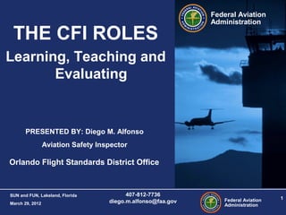 Federal Aviation
Administration
1
SUN and FUN, Lakeland, Florida
March 29, 2012
407-812-7736
diego.m.alfonso@faa.gov
Federal Aviation
Administration
PRESENTED BY: Diego M. Alfonso
Aviation Safety Inspector
Orlando Flight Standards District Office
THE CFI ROLES
Learning, Teaching and
Evaluating
 