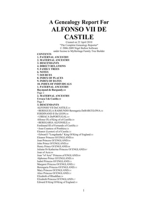 A Genealogy Report For<br />ALFONSO VII DE CASTILE<br />Created on 22 April 2010<br />quot;
The Complete Genealogy Reporterquot;
<br />© 2006-2009 Nigel Bufton Software<br />under license to MyHeritage Family Tree Builder<br />CONTENTS<br />1. PATERNAL ANCESTRY<br />2. MATERNAL ANCESTRY<br />3. DESCENDANTS<br />4. DIRECT RELATIONS<br />5. FAMILY TREES<br />6. NOTES<br />7. SOURCES<br />8. INDEX OF PLACES<br />9. INDEX OF DATES<br />10. INDEX OF INDIVIDUALS<br />1. PATERNAL ANCESTRY<br />Raymond de Burgundy238<br />Page 2<br />2. MATERNAL ANCESTRY<br />Urraca I de Castile239<br />Page 3<br />3. DESCENDANTS<br />ALFONSO VII DeCASTILE235<br />+BEREGUELA RAIMUNDO Berengaria DeBARCELONA236<br />FERDINAND II De LEON230<br />+URRACA DePORTUGAL231<br />Alfonso IX of King of of Castille228<br />+BEREGARIA ALFONSEZ229<br />Ferdinand III of Fernando of Castille225<br />+Joan Countess of Ponthieu226<br />Eleanor (Leonor) of of Castile223<br />+Edward I quot;
Longshanksquot;
 King Of King of England224<br />Eleanor Princess Of ENGLAND203<br />Joan Princess Of ENGLAND204<br />John Prince Of ENGLAND205<br />Henry Prince Of ENGLAND206<br />Juliana Or Katherine Princess Of ENGLAND207<br />Joan of Acre208<br />Joan quot;
of Acrequot;
 Princess of ENGLAND209<br />Alphonso Prince Of ENGLAND210<br />Isabel Princess Of ENGLAND211<br />Margaret Princess Of ENGLAND212<br />Berengaria Princess Of ENGLAND213<br />Mary Princess Of ENGLAND214<br />Alice Princess Of ENGLAND215<br />Elizabeth of Rhuddlan216<br />Elizabeth Princess Of ENGLAND217<br />Edward II King Of King of England218<br />+Isabelle Princess of France219<br />Edward III of King ENGLAND197<br />+Phillippa Countess of HAINSAULT198<br />John of Gaunt PLANTAGENET183<br />+Katherine DE ROET184<br />John de Beaufort178 ...(1)<br />Thomas BEAUFORT180<br />Henry BEAUFORT181<br />Joan DE BEAUFORT182<br />Edmund quot;
of Langleyquot;
 Prince Of ENGLAND185<br />+Philippa Queen Of ENGLAND199<br />Mr. ENGLAND186<br />Edward quot;
The Blackquot;
 Prince Of ENGLAND187<br />Isabel Princess of ENGLAND188<br />Joan Princess Of ENGLAND189<br />William Prince Of ENGLAND190<br />Lionel of Antwerp191<br />John quot;
Of Gauntquot;
 Prince Of ENGLAND192<br />Blanche Princess Of ENGLAND193<br />Mary Princess Of ENGLAND194<br />Margaret Princess Of ENGLAND195<br />Thomas Prince Of ENGLAND196<br />John Prince Of ENGLAND200<br />Eleanor Princess Of ENGLAND201<br />Joan Princess Of ENGLAND202<br />Beatrice Princess Of ENGLAND220<br />Blanche Princess Of ENGLAND221<br />Joan Plantagenet222<br />Constance de Castile232<br />Sancho III de Castile233<br />ALFONSO VII DeCASTILE235<br />+Rixa Piast237<br />Sancha de Castile234<br />Page 4<br />ALFONSO VII DeCASTILE Descendants<br />(1)... John de Beaufort178<br />+Margaret Holland179<br />Henry BEAUFORT170<br />John BEAUFORT171<br />Thomas BEAUFORT172<br />Joan Beaufort173<br />+James , I, King Of SCOTLAND Stuart174<br />Margaret , Princess of Scotland Stuart146<br />Joanquot;
The Dumb Ladyquot;
 Stuart147<br />Joan Janet , Princess Of Scotland Stuart148<br />Isabella Elizabeth , Princess of Scotland Stuart149<br />Mary , Princess of Scotland Stuart150<br />James I I King of Scotland II Stewart151<br />+Mary of Gueldres Euphemia Marie Stewart152<br />Elizabeth Graham139<br />Mary Stewart, Queen of Scots140  Scottish queen regnant   <br />+Archibald Unknown141<br />William de Douglas130<br />David Douglas131<br />Margaret de Douglas132<br />Elizabeth Douglas133<br />+James II Hamilton142<br />Elizabeth Hamilton134<br />Agnes Hamilton135<br />John Hamilton136<br />+Marion Maxwell137<br />Alexander Hamilton128<br />+Marion Cunningham129<br />John Hamilton122<br />Isabel Hamilton123<br />+Robert Semple124<br />Grisel Semple117 ...(2)<br />Robert Semple121<br />William Hamilton125<br />Robert Hamilton126<br />Alexander Hamilton127<br />James Hamilton138<br />Euphemia Graham144<br />Malise Graham145<br />Alexander , Duke of Rothesay James II (Twin) Scotland Stuart153<br />James II Stuart154<br />Alaxander (Twin) Stuart155<br />Annabella , Princess of Scotland (Jean) Stuart156<br />Eleanor , Princess of Scotland Stuart157<br />Ms. Stuart158<br />Isabel Stuart159<br />+James Stewart175<br />Margaret of SCOTLAND160<br />Isabella of SCOTLAND161<br />Joan of SCOTLAND162<br />Mary of SCOTLAND163<br />James Ii of SCOTLAND164<br />Alexander of SCOTLAND165<br />Annabella of SCOTLAND166<br />Eleanor of SCOTLAND167<br />John Stewart168<br />Andrew Stewart169<br />Edmund BEAUFORT176<br />Margaret BEAUFORT177<br />Page 5<br />ALFONSO VII DeCASTILE Descendants<br />(2)... Grisel Semple117<br />+John Hamilton118<br />David Hamilton107<br />+Alexander Blair120<br />Bryce Blair108<br />Bryce John Blair109<br />Robert Blair110<br />James Blair111<br />Alexander Blair112<br />Alexander Blair113<br />Margaret Blair114<br />Gavin Blair115<br />+Isabel Crawfurd116<br />Ann Miss Margaret Blair105<br />+Andrew Lynn106<br />David Lynn103<br />+Margaret Patton104<br />Sarah Cameron Lynn99<br />+Henry Patton100<br />Richard Patton83<br />Robert Patton84<br />Thomas Patton85<br />William Patton86<br />John Patton87<br />+Mary Sarah Rogers88<br />John Patton69<br />+Mary Anderson70<br />James Henry Patton65<br />+Florence Graham66<br />Jane Patton57<br />Henry Patton58<br />William Patton59<br />Cynthia Patton60<br />Samuel Allen Patton61 ...(3)<br />Dorcas Patton63<br />Florence Patton64<br />+Janet Martha Steele71<br />Matthew Patton67<br />William Patton68<br />Matthew Patton72<br />Samuel Patton73<br />Lydia Patton74<br />Benjamin Patton75<br />Alexander Patton76<br />Andrew Patton77<br />+Agnes Snodgrass89<br />Isabella Patton78<br />Agnes Patton79<br />Mr. Patton80<br />Ms. Patton81<br />Mr. Patton82<br />Andrew Patton90<br />James Patton91<br />David Patton92<br />Charles Patton93<br />Benjamin Patton94<br />Mathew Patton95<br />Elizabeth Patton96<br />Henry Patton97<br />Hugh Patton98<br />William Lynn101<br />Margaret Lynn102<br />Page 6<br />ALFONSO VII DeCASTILE Descendants<br />(3)... Samuel Allen Patton61<br />+Elizabeth Collingsworth Allen62<br />Nancy Patton46<br />+David A. Click47<br />Harry quot;
Harveyquot;
 Click36<br />Harvey John Click34<br />+Mary Elizabeth DeHart35<br />Essie Click27<br />+Laban Thomas Pitts28<br />Roby W Pitts8<br />Marjorie C. Louise Pitts9<br />+John Lavonne Biddle10<br />John Pierre Biddle1<br />+John Lavonne Lavon Biddle11<br />John Pierre Biddle3<br />Carolyn Sue Biddle7<br />Raymond Pitts12<br />Robie Pitts13<br />David Pitts14<br />David Pitts15<br />Dave Pitts16<br />Marjorie Louise Pitts17<br />David Pitts18<br />Robie Pitts19<br />Raymond Pitts20<br />Robert Pitts21<br />Robie Pitts22<br />Raymond Pitts23<br />Raymond Pitts24<br />Robie Pitts25<br />David Pitts26<br />Elsie M Glick29<br />Lilly Click30<br />Willard Click31<br />Arnold Click32<br />Raymond Click33<br />William Harmon Click37<br />Margaret Rohessie Click38<br />Elizabeth Jane Click39<br />Susannah quot;
Susiequot;
 Click40<br />Sarah Click41<br />John P. Click42<br />Samuel Click43<br />Amanda Click44<br />Catharine Click45<br />Frazier Patton48<br />William Patton49<br />Allen Patton50<br />Margaret Patton51<br />George W. Patton52<br />Kelsie Patton53<br />Samuel Allen Patton54<br />James P. Patton55<br />Henry C. Patton56<br />Page 7<br />4. DIRECT RELATIONS<br />Generation of Twenty-seven-Times-Great-Grandchildren<br />1. JOHN PIERRE BIDDLE WARDEN (ALFONSO's twenty-seven-times-great-grandson) was born on 7 April 1942 in Marion, Grant,Indiana, United States to John Lavonne Biddle10 and Marjorie C. Louise Pitts9, as shown in family tree 1.<br />Citations:<br />• Source 30 (Name). Note 1 applies.<br />• Source 30 (Name). Note 2 applies.<br />• Source 30 (Name). Note 3 applies.<br />• Source 30 (Name). Note 4 applies.<br />• Source 30 (Name). Note 5 applies.<br />2. MILLIE CALCAGNI (ALFONSO's twenty-seven-times-great-grandson's wife) was born in 1936 in Providence, R.I.<br />John Pierre Biddle1, aged 42, married Millie Calcagni, aged about 48, on 24 October 1984 in Las Vegas, Neveda.<br />3. JOHN PIERRE BIDDLE WARDEN(ALFONSO's twenty-seven-times-great-grandson) was born on 7 April 1942 in Marion, Grant, Indiana, USA to John Lavonne Lavon Biddle11 and Marjorie C. Louise Pitts9, as shown in family tree 2. <br />(John married twice. He was married to Dolly Pangiota Panagotia Papageorgiou4, Millie Regina Mildred Calcagni5.)<br />Note: REFN: 357<br />John Pierre Biddle WardenWarden at Shelter Island, San Diego, CA 2009 (2)<br />http://trees.ancestry.com/rd?f=image&guid=79991def-5cbe-477b-b189-2945dabccde0&tid=5777003&pid=-1396855~<br />714<br />Generation No. 9<br />12. JOHN PIERRE BIDDLE9 (WARDEN) (JOHN LAVON8 BIDDLE, GROVER CLEVELAND7, JOHN WESLEY6,<br />JACOB5, BARBARA4 MASON, ELIZABETH3 LORENTZ, SUSANNAH2 FUNKHAUSER, and JACOB1) was born<br />April 07, 1942 in Marion, Grant, IN, and is presently living in Southern California. Although born as a Biddle, as a<br />Child, he was adopted into the Warden family. He graduated High School from Kokomo, High School and joined<br />The U.S. Army in 1960. He served in Germany with the 34th Medium Tank Battalion in Munich, Germany. He was then<br />assigned to the 7th Cavalry Troop C at Fort Benning, Georgia in 1963. John received his B.S. in History from<br />Indiana University in 1969 and his Masters in Social Studies Education in 1972. Mr. Warden worked for Job Corps<br />as Academic and Vocational Supervisor from 1984-1992. He was listed in Marquis's quot;
Whose Who in the West [sic -<br />Marquis Who's...] 1994/1995. Under his supervision for the Inland Empire Job Corps his Departments earned high<br />ratings. Subsequently he earned his Special Education Credential from California State University at San Bernardino,<br />CA. He is presently teaching at Eisenhower High School in Rialto, CA. (1) He married DOLLY PANAGOITA<br />PAPAGEORGIOU on September 26, 1961. She was born September 02, 1938 in Athens, Attica, Greece. She was<br />the Granddaughter of one of the founders of the Commercial Bank of Greece and her father was a Greek General and<br />a member of the Greek Aero Pagos (The Supreme Court of Greece). They were divorced in 1978. He then married<br />(2) MILDRED REGINA CALCAGNI on October 20, 1984. She was born February 17, 1936 in Providence, Rhode<br />Island. Child of JOHN PIERRE BIDDLE WARDEN(WARDEN) and DOLLY PAPAGEORGIOU is:<br />i. NO10 ISSUE The child was a miscarriage. Child of JOHN (WARDEN) and MILDRED CALCAGNI is:<br />ii. NO10 ISSUE. Step Children<br />James, Cheryl and Rocco Paolella.<br />---------------------------------<br />John Henry Biddle Entries: 31 Updated: Mon Jan 19 00:47:14 2004 Contact:John Warden<br />ID: I519231353<br />Name: John Pierre BIDDLE<br />Given Name: John Pierre<br />Surname: BIDDLE<br />Sex: M<br />Birth: 1942 in Marion, Grant, Indiana<br />Death: in<br />Event: Honorable Discharge 7th Cavalry 3 Army Military Discharge1966 U.S.A.<br />: 1952 Kokomo, IN to Lotus A. Warden<br />Note: Born 1942 as John Pierre Biddle; son of John Lavon Biddle.Adopted 1952 by Lotus A. Warden of Kokomo,<br />Indiana.<br />MarriedSeptember 26, 1961 in Greek Orthodox Church Munich, Germany toDolly Panagotia Papageorgiou.<br />Member of the 24 Infantry Divisionand the Seventh Cavalry.<br />Graduated Indiana University with aM.S. in Social Studies Education and Cal State University withCertification in<br />Special Education.<br />Divorced 1979.<br />MarriedMildred Regina Calcagni in Las Vegas, Neveda 1984.<br />Mildred wasborn in Providence, Rhode Island.<br />Father: John Lavon BIDDLE b: 28 Aug 1918<br />Page 8<br />ALFONSO VII DeCASTILE Direct Relations<br />Mother: Marjorie Louise PITTS b: 18 Jan 1924 in Kentucky<br />--------------------------<br />From: <robinsonb@sympatico.ca><br />To: <robinsonb@sympatico.ca><br />Subject: WorldConnect: Post-em posted<br />Date: Friday, January 14, 2005 11:26 PM<br />Database: :2854224<br />Individual: I563920314<br />Link: http://worldconnect.genealogy.rootsweb.com/cgi- bin/igm.cgi?op=GET&db=:2854224&id=I563920314<br />Name: John Pierre Biddle Warden(Warden)<br />Email: JOHNPIERREBIDDLE@BIDDLEFAMILY.NET<br />URL:<br />URL title: BIDDLE ODYSSEY<br />Note:<br />Hi Cousin William!<br />I am the son of John Lavonne Biddle and my sister is Carolyn Sue Biddle. Our grandfather was Grover Biddle and<br />our Grandmother Leatha Pearl Robinson (Biddle). If you would like I will invite you to join our Biddle site at<br />www.biddlefamily.net. It may or may not be helpful to your endeavors but you might learn some things.<br />Respectfully yours<br />John Pierre Biddle WardenWarden<br />--------------------------<br />24 Oct 2004<br />Dear robinsonbill,<br />I saw a tree you posted on Ancestry called: 'Robinsons, Rankines & others'. I wanted to learn more about John<br />George Biddle. Here is the information I found:<br />Name: John George Biddle<br />Birth Date: 19 Feb 1808<br />Birth Place: , Fayette, PA, USA<br />Death Date:<br />Death Place:<br />Do you have more information about this person or your tree that you could share with me?<br />[ I noticed in one of the presentations whether yours or jcsunderman's John Biddle middle initial is W. Do you have<br />any further information concerning this?<br />Thank you,<br />wardenjohn@hotmail.com<br />or John Pierre Biddle Warden(Warden)<br />---------------------------<br />Johnny Pierre Biddle (Warden)<br />10794 E. Peralta Canyon Drive<br />Gold Canyon, AZ 85218<br />United States of America<br />E-mail: JOHNBIDDLEWARDEN@MSN.COM<br />Secondary E-mail: jpwarden@pacbell.net<br />Birthday: April 7, 1942<br />Gender: Male<br />Homepage:<br />Home Phone: 480-982-6386<br />Mobile Phone: 909-213-2052<br />4th Greatgrandfather : George Mason<br />Father : John Lavonne Biddle<br />Grandfather : Grover Cleveland Biddle<br />Grandmother : Elsie Dehart<br />Great Grand : John Click<br />Great Grandfather : John Wesley Biddle<br />Great Great Grandfather : Jacob Biddle<br />Great Great Great Grandfa : John Biddle<br />Mother : Marjorie Louise Pitts<br />Notes:<br />Member Created: 22 August, 2003 at 22:00:40MT by John Biddle (Warden)<br />Profile Last Updated: 30 December, 2004 at 01:47:31MT by John Biddle (Warden)<br />John's Public Profile<br />To all members of the Biddle family --greetings and to others salutations! The standard saying,I believe, is that this is<br />a work in progress. Believe me- that statement could not be any truer than it is now. Please feel free to contact and<br />help me add or delete information so that I may make this a useful site for all extended family members. Respectfully<br />yours, John Pierre Biddle Warden(Warden)<br />Visit the Members Directory<br />Page 9<br />ALFONSO VII DeCASTILE Direct Relations<br />Hobbies and Interests<br />Astronomy , Drawing/Painting , Gardening , Genealogy/Family History , Hiking/Camping , Music (listening) , Music<br />(playing/writing) , Reading , Law<br />Type of Person I Am<br />Adventurous , Analytical , Athlete , Computer Addict , Creative , History buff , Humorous , Movie Buff<br />Sports I Participate In<br />Cycling , Swimming/Diving , Track and Field<br />My Favorite Colors<br />Green , Red<br />Types of Food I Like<br />American , German , Italian , Mexican , Middle Eastern<br />Types of Music I Like<br />Classical<br />Types of Books I Like<br />Biography , Educational , General Reference , Historical Fiction , How to/Self Help , Science Fiction/Fantasy<br />Types of Movies I Like<br />Action/Adventure , Biography , Comedy , Historical Fiction , Mystery.<br />Citations:<br />• Source 16, page Ancestry Family Trees.<br />http://trees.ancestry.com/pt/AMTCitationRedir.aspx?tid=15300120&pid=243597679.<br />• Source 47 (Name). Note 6 applies.<br />• Source 30 (Name). Note 7 applies.<br />• Source 31 (Name). Note 8 applies.<br />• Source 1 (Birth).<br />• Source 22 (Birth).<br />4. DOLLY PANGIOTA PANAGOTIA PAPAGEORGIOU (ALFONSO's twenty-seven-times-great-grandson's wife) was born<br />on 2 September 1938 in Atens, Attica, Greece.<br />Note: Dolly Panagota Papageorgiou Warden<br />http://trees.ancestry.com/rd?f=image&guid=a193f549-147c-4182-ae99-ce01debe1f76&tid=5777003&pid=-5793997~<br />00.<br />John Pierre Biddle3, aged 19, married Dolly Pangiota Panagotia Papageorgiou, aged 23, on 26 September 1961 in<br />Munich, Bavaria, Germany, and they were divorced.<br />Note: Greek Orthodox Church (Marriage).<br />5. MILLIE REGINA MILDRED CALCAGNI (ALFONSO's twenty-seven-times-great-grandson's wife) was born on 17<br />February 1936 in Providence, RI to Henri Enrico and Maude Theresa Mac Donald.<br />Note: Millie Regina and daughter Cheryl Ann<br />http://trees.ancestry.com/rd?f=image&guid=5b0bd705-5c07-4890-a737-81f1d3248d05&tid=1174737&pid=-184618~<br />8858<br />Millie Regina Warden<br />http://trees.ancestry.com/rd?f=image&guid=2b74592d-532e-495d-af3d-f4f689d1b892&tid=5777003&pid=-1396854~<br />308.<br />John Pierre Biddle3, aged 42, married Millie Regina Mildred Calcagni, aged 48, on 20 October 1984 in Las Vegas,<br />Clark, NV, USA.<br />Note: Little Church of the Wildwood (Marriage).<br />6. MILDRED CALCAGNI (ALFONSO's twenty-seven-times-great-grandson's wife) was born on 17 February 1936 in<br />Providence R.I., U.S.A.<br />John Pierre Biddle3, aged 42, married Mildred Calcagni, aged 48, on 20 October 1984 in Las Vegas, Clark, Nevada.<br />7. CAROLYN SUE BIDDLE (ALFONSO's twenty-seven-times-great-granddaughter) was born on 6 March 1943 in Kokomo,<br />IN to John Lavonne Lavon Biddle11 and Marjorie C. Louise Pitts9, as shown in family tree 2.<br />Generation of Twenty-six-Times-Great-Grandchildren<br />8. ROBY W PITTS (ALFONSO's twenty-six-times-great-grandson) was born in 1916 in Ohio, USA to Laban Thomas<br />Pitts28 and Essie Click27, as shown in family tree 3. Roby resided in Portsmouth, Scioto, Ohio, United States. In 1920, aged<br />about 4, he resided in Portsmouth Ward 1, Scioto, Ohio. In 1920, aged about 4, he resided in Portsmouth Ward 1, Scioto,<br />Ohio. Roby died in 1964, aged about 48, in Portsmouth, Scioto, Ohio, USA.<br />Citations:<br />• Source 16, page Ancestry Family Trees.<br />http://trees.ancestry.com/pt/AMTCitationRedir.aspx?tid=15300120&pid=243603433.<br />• Source 10 (Name). Note 9 applies.<br />• Source 40 (Name). Note 10 applies.<br />Page 10<br />ALFONSO VII DeCASTILE Direct Relations<br />• Source 47 (Name). Note 11 applies.<br />• Source 40 (Birth). Note 12 applies.<br />• Source 10 (Birth). Note 13 applies.<br />• Source 40 (Residence). Note 14 applies.<br />• Source 10 (Residence in 1920). Note 15 applies.<br />• Source 10 (Residence in 1920). Note 16 applies.<br />• Source 40 (Death). Note 17 applies.<br />9. MARJORIE C. LOUISE PITTS (ALFONSO's twenty-six-times-great-granddaughter) was born on 18 January 1924 in<br />Portsmouth, Scioto, Ohio to Laban Thomas Pitts28 and Essie Click27, as shown in family tree 3. Marjorie died on 22<br />October 2008, aged 84, in Indiana, USA.<br />(Marjorie married twice. She was married to John Lavonne Biddle10 and John Lavonne Lavon Biddle11.)<br />Note: REFN: 354<br />Marjorie Louise Pitts<br />http://trees.ancestry.com/rd?f=image&guid=ddf9df01-91f5-4a46-9197-525e6f2908a8&tid=1174737&pid=-1980791~<br />435<br />Marjorie Louise Pitts<br />http://trees.ancestry.com/rd?f=image&guid=5a838c4e-7ba2-4b2d-9874-07f6f33c5a8e&tid=5777003&pid=-1396855~<br />717<br />Biddle__Marjorie_Louise__Pitts_.jpg<br />http://trees.ancestry.com/rd?f=image&guid=361454c3-a796-4755-b25b-df5f5d779942&tid=5777003&pid=-139685~<br />5717.<br />Citations:<br />• Source 16, page Ancestry Family Trees.<br />http://trees.ancestry.com/pt/AMTCitationRedir.aspx?tid=15300120&pid=243597681.<br />• Source 16, page Ancestry Family Trees.<br />http://trees.ancestry.com/pt/AMTCitationRedir.aspx?tid=15300120&pid=243597681.<br />• Source 47 (Name). Note 18 applies.<br />• Source 22 (Birth, Birth in 1924).<br />10. JOHN LAVONNE BIDDLE (ALFONSO's twenty-six-times-great-granddaughter's husband) was born in 1918 in Tipton County, IN to Grover Cleveland Biddle and Leatha Pearl Robinson. John resided in Howard, Indiana. He resided in Tipton, Indiana. He resided in Indiana. In 1910, aged about -8, John resided in Jefferson, Tipton, Indiana. John died in March<br />1987, aged about 68, in Kokomo, Howard, Indiana, USA.<br />Note: REFN: 353<br />John Lavonne Biddle and Jenny and Aunt Mary Biddle<br />http://trees.ancestry.com/rd?f=image&guid=12f78bab-bfed-4266-a8a8-1d07dbb5fd8b&tid=5777003&pid=-1396855~<br />718<br />John Lavonne Biddle in WWII<br />http://trees.ancestry.com/rd?f=image&guid=76955309-24ce-45ad-949f-35d9433f3704&tid=5777003&pid=-1396855~<br />718<br />John Lavonne Biddle 1918-1986<br />http://trees.ancestry.com/rd?f=image&guid=3c0fbc54-ae9e-4ca0-8e28-68c99a579ce8&tid=5777003&pid=-1396855~<br />718<br />John Mary Sue<br />http://trees.ancestry.com/rd?f=image&guid=cc57bd55-95a7-41e4-96e5-b38ea56c6732&tid=5777003&pid=-139685~<br />5718<br />John Lavonne Biddle 1918-1986<br />http://trees.ancestry.com/rd?f=image&guid=bf2424a5-6814-47fd-b662-d69e390a09d4&tid=5777003&pid=-139685~<br />5718<br />Rememberances of John Lavonne Biddle<br />http://trees.ancestry.com/rd?f=document&guid=601912f2-3345-4e8b-b95e-e7ef0c92d364&tid=5777003&pid=-1396~<br />855718.<br />Citations:<br />• Source 8 (Name). Note 19 applies.<br />• Source 58 (Name). Note 20 applies.<br />• Source 55 (Name). Note 21 applies.<br />• Source 60 (Name). Note 22 applies.<br />• Source 50 (Name). Note 23 applies.<br />Page 11<br />ALFONSO VII DeCASTILE Direct Relations<br />• Source 47 (Name). Note 24 applies.<br />• Source 22 (Birth).<br />• Source 8 (Birth). Note 25 applies.<br />• Source 58 (Birth). Note 26 applies.<br />• Source 55 (Birth). Note 27 applies.<br />• Source 60 (Birth). Note 28 applies.<br />• Source 50 (Birth). Note 29 applies.<br />• Source 58 (Residence). Note 30 applies.<br />• Source 60 (Residence). Note 31 applies.<br />• Source 55 (Residence). Note 32 applies.<br />• Source 8 (Residence in 1910). Note 33 applies.<br />• Source 50 (Death). Note 34 applies.<br />John Lavonne Biddle married Marjorie C. Louise Pitts9. They had one son:<br />John Pierre Biddle1 in 1942<br />This family is shown as family tree 1.<br />11. JOHN LAVONNE LAVON BIDDLE (ALFONSO's twenty-six-times-great-granddaughter's husband), also recorded as John<br />Biddle, was born on 28 August 1918 in Tipton, Tipton, IN to Grover Cleveland Biddle and Leatha Pearl Robinson. John resided in Tipton, Indiana. He resided in Howard, Indiana. He resided in Indiana. John resided in Indiana. In 1910, aged about -9, he resided in Jefferson, Tipton, Indiana. John died (Kokomo, Howard, Indiana, United States of America) in March 1987, aged 68. John died on 24 March 1987, aged 68, in Kokomo, Howard, IN, USA. He was buried in Scircleville, Clinton, Indiana, USA - Scott Cemetery - 40.27305N, 86.30151W.<br />Notes:<br />• REFN: 358<br />John Lavonne Biddle 1918-1986<br />http://trees.ancestry.com/rd?f=image&guid=f2f4d9b9-924a-48ab-b525-708604abf495&tid=1174737&pid=-198079143~<br />1<br />John Lavonne Biddle in WWII.jpg<br />http://trees.ancestry.com/rd?f=image&guid=289cddc6-90c3-4246-92cf-3c3c87fd17de&tid=5777003&pid=-139685571~<br />3.<br />• John Mary Sue<br />http://trees.ancestry.com/rd?f=image&guid=69e04084-00d4-42e3-b1c8-10929acca7ce&tid=15300120&pid=24359768~<br />0.<br />• Rememberances of John Lavonne Biddle<br />http://trees.ancestry.com/rd?f=document&guid=33d2b984-4d3e-4cb1-98ee-1531ca56439e&tid=15300120&pid=24359~<br />7680.<br />• John Lavonne Biddle in WWII.jpg<br />http://trees.ancestry.com/rd?f=image&guid=42954b50-7c9e-4b90-944a-2394423f7705&tid=15300120&pid=24359768~<br />0.<br />• John Lavonne Biddle and Jenny and Aunt Mary Biddle<br />http://trees.ancestry.com/rd?f=image&guid=0370d6ce-5199-4034-bed8-71962ebecf43&tid=15300120&pid=24359768~<br />0.<br />• Smith Engle Cabin<br />http://trees.ancestry.com/rd?f=image&guid=132c53b7-eced-484f-ad4e-802c24c5e561&tid=15300120&pid=243597680~<br />.<br />• John Lavonne Biddle in WWII<br />http://trees.ancestry.com/rd?f=image&guid=8a3cc6e8-5c70-47d4-8305-a6b5245f4c1e&tid=15300120&pid=24359768~<br />0.<br />• John Lavonne Biddle 1918-1986<br />http://trees.ancestry.com/rd?f=image&guid=a23991b9-4092-45df-932c-c6fbaceee836&tid=15300120&pid=243597680~<br />.<br />• John Lavonne Biddle 1918-1986<br />http://trees.ancestry.com/rd?f=image&guid=175996bf-66c2-43ac-a65c-fd39546177fc&tid=15300120&pid=243597680.~<br />Citations:<br />• Source 16, page Ancestry Family Trees.<br />http://trees.ancestry.com/pt/AMTCitationRedir.aspx?tid=15300120&pid=243597680.<br />• Source 16, page Ancestry Family Trees.<br />Page 12<br />ALFONSO VII DeCASTILE Direct Relations<br />http://trees.ancestry.com/pt/AMTCitationRedir.aspx?tid=15300120&pid=243597680.<br />• Source 51, page Number: 314-05-0795; Issue State: Indiana; Issue Date: Before 1951 (Name). Note 35 applies.<br />Birth date: 28 Aug 1918Birth place: Death date: Mar 1987Death place: Kokomo, Howard, Indiana, United States of<br />America.<br />• Source 61, page Registration Location: Tipton County, Indiana; Roll: 1653200; Draft Board: 0 (Name). Note 36<br />applies.<br />Birth date: 7 Jul 1888Birth place: Residence date: Residence place: Tipton, Indiana.<br />• Source 20 (Name). Note 37 applies.<br />Birth date: 8 Feb 1931Birth place: IndianaDeath date: 30 Sep 1955Death place: San Luis Obispo, California.<br />• Source 59, page Roll: WW2_2240320; Local board: Howard , Indiana (Name). Note 38 applies.<br />Birth date: 7 Jul 1888Birth place: IndianaResidence date: Residence place: Howard, Indiana.<br />• Source 9, page Year: 1910; Census Place: Jefferson, Tipton, Indiana; Roll: T624_382; Page: 8B; Enumeration District:<br />186; Image: 630 (Name). Note 39 applies.<br />Birth date: abt 1890 Birth place: IndianaResidence date: 1910Residence place: Jefferson, Tipton, Indiana.<br />• Source 56 (Name). Note 40 applies.<br />Birth date: 1918 Birth place: Residence date: Residence place: Indiana.<br />• Source 47 (Name). Note 41 applies.<br />• Source 50 (Name). Note 42 applies.<br />• Source 19 (Name). Note 43 applies.<br />• Source 18 (Name, Birth in 1918, Death in 1987).<br />• Source 55 (Name). Note 44 applies.<br />• Source 49 (Name: John Biddle). Note 45 applies.<br />• Source 49 (Birth). Note 46 applies.<br />• Source 51, page Number: 314-05-0795; Issue State: Indiana; Issue Date: Before 1951 (Birth in 1918). Note 47 applies.<br />Birth date: 28 Aug 1918Birth place: Death date: Mar 1987Death place: Kokomo, Howard, Indiana, United States of<br />America.<br />• Source 61, page Registration Location: Tipton County, Indiana; Roll: 1653200; Draft Board: 0 (Birth in 1918). Note 48<br />applies.<br />Birth date: 7 Jul 1888 Birth place: Residence date: Residence place: Tipton, Indiana.<br />• Source 20 (Birth in 1918). Note 49 applies. James Byron Dean<br />Birth date: 8 Feb 1931Birth place: Indiana Death date: 30 Sep 1955 Death place: San Luis Obispo, California.<br />• Source 59, page Roll: WW2_2240320; Local board: Howard , Indiana (Birth in 1918). Note 50 applies.<br />Birth date: 7 Jul 1888 Birth place: IndianaResidence date: Residence place: Howard, Indiana.<br />• Source 9, page Year: 1910; Census Place: Jefferson, Tipton, Indiana; Roll: T624_382; Page: 8B; Enumeration District:<br />186; Image: 630 (Birth in 1918). Note 51 applies.<br />Birth date: abt 1890 Birth place: IndianaResidence date: 1910Residence place: Jefferson, Tipton, Indiana.<br />• Source 56 (Birth in 1918). Note 52 applies.<br />Birth date: 1918 Birth place: Residence date: Residence place: Indiana.<br />• Source 50 (Birth in 1918). Note 53 applies.<br />• Source 19 (Birth in 1918). Note 54 applies.<br />• Source 55 (Birth in 1918). Note 55 applies.<br />• Source 22 (Birth in 1918, Death in 1987).<br />• Source 61, page Registration Location: Tipton County, Indiana; Roll: 1653200; Draft Board: 0 (Residence). Note 56<br />applies.<br />Birth date: 7 Jul 1888 Birth place: Residence date: Residence place: Tipton, Indiana.<br />• Source 59, page Roll: WW2_2240320; Local board: Howard , Indiana (Residence). Note 57 applies.<br />Birth date: 7 Jul 1888 Birth place: IndianaResidence date: Residence place: Howard, Indiana.<br />• Source 55 (Residence). Note 58 applies.<br />• Source 56 (Residence). Note 59 applies.<br />Birth date: 1918Birth place: Residence date: Residence place: Indiana.<br />• Source 9, page Year: 1910; Census Place: Jefferson, Tipton, Indiana; Roll: T624_382; Page: 8B; Enumeration District:<br />186; Image: 630 (Residence in 1910). Note 60 applies.<br />Birth date: abt 1890Birth place: IndianaResidence date: 1910Residence place: Jefferson, Tipton, Indiana.<br />• Source 49 (Death). Note 61 applies.<br />• Source 51, page Number: 314-05-0795; Issue State: Indiana; Issue Date: Before 1951 (Death in 1987). Note 62 applies.<br />Birth date: 28 Aug 1918Birth place: Death date: Mar 1987Death place: Kokomo, Howard, Indiana, United States of<br />America.<br />• Source 20 (Death in 1987). Note 63 applies. James Byron Dean<br />Birth date: 8 Feb 1931Birth place: IndianaDeath date: 30 Sep 1955Death place: San Luis Obispo, California.<br />• Source 50 (Death in 1987). Note 64 applies.<br />• Source 19 (Death in 1987). Note 65 applies.<br />John Lavonne Lavon Biddle married Marjorie C Pitts.<br />John Lavonne Lavon Biddle married Betty Biddle.<br />John Lavonne Lavon Biddle married Jenny Biddle.<br />Page 13<br />ALFONSO VII DeCASTILE Direct Relations<br />John Lavonne Lavon Biddle, aged about 23, married Marjorie C. Louise Pitts9, aged about 18, in 1941 in Indiana,<br />USA. They had two children:<br />John Pierre Biddle3 in 1942<br />Carolyn Sue Biddle7 in 1943<br />This family is shown as family tree 2.<br />12. RAYMOND PITTS (ALFONSO's twenty-six-times-great-grandson) was born to Laban Thomas Pitts28 and Essie Click27, as<br />shown in family tree 3.<br />Citation: Source 47 (Name). Note 66 applies.<br />13. ROBIE PITTS (ALFONSO's twenty-six-times-great-grandson) was born to Laban Thomas Pitts28 and Essie Click27, as<br />shown in family tree 3.<br />Citation: Source 47 (Name). Note 67 applies.<br />14. DAVID PITTS (ALFONSO's twenty-six-times-great-grandson) was born to Laban Thomas Pitts28 and Essie Click27, as<br />shown in family tree 3.<br />Citation: Source 47 (Name). Note 68 applies.<br />15. DAVID PITTS (ALFONSO's twenty-six-times-great-grandson) was born to Laban Thomas Pitts28 and Essie Click27, as<br />shown in family tree 3.<br />Citation: Source 47 (Name). Note 69 applies.<br />16. DAVE PITTS (ALFONSO's twenty-six-times-great-grandson) was born to Laban Thomas Pitts28 and Essie Click27, as<br />shown in family tree 3.<br />Note: REFN: 360.<br />Citation: Source 47 (Name). Note 70 applies.<br />17. MARJORIE LOUISE PITTS (ALFONSO's twenty-six-times-great-granddaughter) was born to Laban Thomas Pitts28 and<br />Essie Click27, as shown in family tree 3.<br />Citation: Source 47 (Name). Note 71 applies.<br />18. DAVID PITTS (ALFONSO's twenty-six-times-great-grandson) was born to Laban Thomas Pitts28 and Essie Click27, as<br />shown in family tree 3.<br />Citation: Source 47 (Name). Note 72 applies.<br />19. ROBIE PITTS (ALFONSO's twenty-six-times-great-grandson) was born to Laban Thomas Pitts28 and Essie Click27, as<br />shown in family tree 3.<br />Citation: Source 47 (Name). Note 73 applies.<br />20. RAYMOND PITTS (ALFONSO's twenty-six-times-great-grandson) was born to Laban Thomas Pitts28 and Essie Click27, as<br />shown in family tree 3.<br />Citation: Source 47 (Name). Note 74 applies.<br />21. ROBERT PITTS (ALFONSO's twenty-six-times-great-grandson) was born on 7 August 1924 in Scioto, Ohio to Laban<br />Thomas Pitts28 and Essie Click27, as shown in family tree 3. Robert resided in United States.<br />Note: REFN: 359.<br />Citations:<br />• Source 62 (Name). Note 75 applies.<br />• Source 47 (Name). Note 76 applies.<br />• Source 62 (Birth). Note 77 applies.<br />• Source 62 (Residence). Note 78 applies.<br />22. ROBIE PITTS (ALFONSO's twenty-six-times-great-grandson) was born to Laban Thomas Pitts28 and Essie Click27, as<br />shown in family tree 3.<br />Citation: Source 47 (Name). Note 79 applies.<br />23. RAYMOND PITTS (ALFONSO's twenty-six-times-great-grandson) was born to Laban Thomas Pitts28 and Essie Click27, as<br />shown in family tree 3.<br />Citation: Source 47 (Name). Note 80 applies.<br />24. RAYMOND PITTS (ALFONSO's twenty-six-times-great-grandson) was born to Laban Thomas Pitts28 and Essie Click27, as<br />shown in family tree 3.<br />Citation: Source 47 (Name). Note 81 applies.<br />25. ROBIE PITTS (ALFONSO's twenty-six-times-great-grandson) was born to Laban Thomas Pitts28 and Essie Click27, as<br />shown in family tree 3.<br />Page 14<br />ALFONSO VII DeCASTILE Direct Relations<br />Citation: Source 47 (Name). Note 82 applies.<br />26. DAVID PITTS (ALFONSO's twenty-six-times-great-grandson) was born to Laban Thomas Pitts28 and Essie Click27, as<br />shown in family tree 3.<br />Citation: Source 47 (Name). Note 83 applies.<br />Generation of Twenty-five-Times-Great-Grandchildren<br />27. ESSIE CLICK (ALFONSO's twenty-five-times-great-granddaughter) was born on 14 May 1891 in Kentucky, USA to<br />Harvey John Click34 and Mary Elizabeth DeHart35, as shown in family tree 4. Essie resided in Ohio. In 1900, aged about 9,<br />she resided in Oakview, Boyd, Kentucky. In 1900, aged about 9, she resided in Oakview, Boyd, Kentucky. In 1910, aged<br />about 19, Essie resided in Portsmouth Ward 4, Scioto, Ohio. In 1910, aged about 19, she resided in Portsmouth Ward 4,<br />Scioto, Ohio. In 1910, aged about 19, she resided in Scioto, Portsmouth City, OH. In 1920, aged about 29, Essie resided in<br />Portsmouth Ward 1, Scioto, Ohio. In 1920, aged about 29, she resided in Portsmouth Ward 1, Scioto, Ohio. Essie died in<br />October 1966, aged 75, in Grant County, Indiana.<br />Note: REFN: 356.<br />Citations:<br />• Source 16, page Ancestry Family Trees.<br />http://trees.ancestry.com/pt/AMTCitationRedir.aspx?tid=15300120&pid=243599122.<br />• Source 16, page Ancestry Family Trees.<br />http://trees.ancestry.com/pt/AMTCitationRedir.aspx?tid=15300120&pid=243599122.<br />• Source 16, page Ancestry Family Trees.<br />http://trees.ancestry.com/pt/AMTCitationRedir.aspx?tid=15300120&pid=243599122.<br />• Source 49 (Name). Note 84 applies.<br />• Source 43 (Name, Birth, Death).<br />• Source 10 (Name). Note 85 applies.<br />• Source 4 (Name). Note 86 applies.<br />• Source 8 (Name). Note 87 applies.<br />• Source 50 (Name). Note 88 applies.<br />• Source 47 (Name). Note 89 applies.<br />• Source 6, page Year: 1900; Census Place: Oakview, Boyd, Kentucky; Roll: T623_509; Page: 2B; Enumeration District:<br />14 (Name). Note 90 applies.<br />Birth date: Jul 1892Birth place: KentuckyResidence date: 1900Residence place: Oakview, Boyd, Kentucky.<br />• Source 56 (Name). Note 91 applies.<br />Birth date: 1916Birth place: Residence date: Residence place: Ohio.<br />• Source 9, page Year: 1910; Census Place: Portsmouth Ward 4, Scioto, Ohio; Roll: T624_1228; Page: 6B; Enumeration<br />District: 153; Image: 377 (Name). Note 92 applies.<br />Birth date: abt 1892Birth place: KentuckyResidence date: 1910Residence place: Portsmouth Ward 4, Scioto, Ohio.<br />• Source 51, page Number: 309-05-4813; Issue State: Indiana; Issue Date: Before 1951 (Name). Note 93 applies.<br />Birth date: 14 May 1891Birth place: Death date: Oct 1966Death place: Marion, Grant, Indiana, United States of<br />America.<br />• Source 39 (Name). Note 94 applies.<br />Birth date: abt 1892Birth place: KentuckyResidence date: 1910Residence place: Scioto, Portsmouth City, OH.<br />• Source 12, page Year: 1920; Census Place: Portsmouth Ward 1, Scioto, Ohio; Roll: T625_1433; Page: 9B; Enumeration<br />District: 145; Image: 60 (Name). Note 95 applies.<br />Birth date: abt 1893Birth place: KentuckyResidence date: 1920Residence place: Portsmouth Ward 1, Scioto, Ohio.<br />• Source 22 (Birth, Death).<br />• Source 49 (Birth). Note 96 applies.<br />• Source 10 (Birth). Note 97 applies.<br />• Source 4 (Birth). Note 98 applies.<br />• Source 8 (Birth). Note 99 applies.<br />• Source 50 (Birth). Note 100 applies.<br />• Source 6, page Year: 1900; Census Place: Oakview, Boyd, Kentucky; Roll: T623_509; Page: 2B; Enumeration District:<br />14 (Birth). Note 101 applies.<br />Birth date: Jul 1892Birth place: KentuckyResidence date: 1900Residence place: Oakview, Boyd, Kentucky.<br />• Source 56 (Birth). Note 102 applies.<br />Birth date: 1916Birth place: Residence date: Residence place: Ohio.<br />• Source 9, page Year: 1910; Census Place: Portsmouth Ward 4, Scioto, Ohio; Roll: T624_1228; Page: 6B; Enumeration<br />District: 153; Image: 377 (Birth). Note 103 applies.<br />Birth date: abt 1892Birth place: KentuckyResidence date: 1910Residence place: Portsmouth Ward 4, Scioto, Ohio.<br />• Source 51, page Number: 309-05-4813; Issue State: Indiana; Issue Date: Before 1951 (Birth). Note 104 applies.<br />Birth date: 14 May 1891Birth place: Death date: Oct 1966Death place: Marion, Grant, Indiana, United States of<br />America.<br />• Source 39 (Birth). Note 105 applies.<br />Page 15<br />ALFONSO VII DeCASTILE Direct Relations<br />Birth date: abt 1892Birth place: KentuckyResidence date: 1910Residence place: Scioto, Portsmouth City, OH.<br />• Source 12, page Year: 1920; Census Place: Portsmouth Ward 1, Scioto, Ohio; Roll: T625_1433; Page: 9B; Enumeration<br />District: 145; Image: 60 (Birth). Note 106 applies.<br />Birth date: abt 1893Birth place: KentuckyResidence date: 1920Residence place: Portsmouth Ward 1, Scioto, Ohio.<br />• Source 56 (Residence). Note 107 applies.<br />Birth date: 1916Birth place: Residence date: Residence place: Ohio.<br />• Source 4 (Residence in 1900). Note 108 applies.<br />• Source 6, page Year: 1900; Census Place: Oakview, Boyd, Kentucky; Roll: T623_509; Page: 2B; Enumeration District:<br />14 (Residence in 1900). Note 109 applies.<br />Birth date: Jul 1892Birth place: KentuckyResidence date: 1900Residence place: Oakview, Boyd, Kentucky.<br />• Source 8 (Residence in 1910). Note 110 applies.<br />• Source 9, page Year: 1910; Census Place: Portsmouth Ward 4, Scioto, Ohio; Roll: T624_1228; Page: 6B; Enumeration<br />District: 153; Image: 377 (Residence in 1910). Note 111 applies.<br />Birth date: abt 1892Birth place: KentuckyResidence date: 1910Residence place: Portsmouth Ward 4, Scioto, Ohio.<br />• Source 39 (Residence in 1910). Note 112 applies.<br />Birth date: abt 1892Birth place: KentuckyResidence date: 1910Residence place: Scioto, Portsmouth City, OH.<br />• Source 10 (Residence in 1920). Note 113 applies.<br />• Source 12, page Year: 1920; Census Place: Portsmouth Ward 1, Scioto, Ohio; Roll: T625_1433; Page: 9B; Enumeration<br />District: 145; Image: 60 (Residence in 1920). Note 114 applies.<br />Birth date: abt 1893Birth place: KentuckyResidence date: 1920Residence place: Portsmouth Ward 1, Scioto, Ohio.<br />• Source 49 (Death). Note 115 applies.<br />• Source 50 (Death). Note 116 applies.<br />• Source 51, page Number: 309-05-4813; Issue State: Indiana; Issue Date: Before 1951 (Death). Note 117 applies.<br />Birth date: 14 May 1891Birth place: Death date: Oct 1966Death place: Marion, Grant, Indiana, United States of<br />America.<br />28. LABAN THOMAS PITTS (ALFONSO's twenty-five-times-great-granddaughter's husband) was born on 16 January 1889 in<br />Salt Lick, Lewis County, Kentucky. Laban resided in Portsmouth, Scioto, Ohio, United States. He resided in Scioto, Ohio.<br />He resided in Scioto, Ohio. Laban resided in Not Stated, Scioto, Ohio. He resided in Not Stated, Scioto, Ohio. He resided<br />in Portsmouth, Scioto, Ohio, United States. Laban resided in Scioto, Ohio. He resided in Portsmouth, Scioto, Ohio, United<br />States. He resided in Scioto, Ohio. In 1900, aged about 11, Laban resided in Washington, Scioto, Ohio. In 1900, aged<br />about 11, he resided in Washington, Scioto, Ohio. In 1910, aged about 21, he resided in Scioto, Portsmouth City, OH. In<br />1910, aged about 21, Laban resided in Portsmouth Ward 1, Scioto, Ohio. In 1910, aged about 21, he resided in Scioto,<br />Portsmouth City, OH. In 1910, aged about 21, he resided in Scioto, Portsmouth City, OH. In 1910, aged about 21, Laban<br />resided in Portsmouth Ward 1, Scioto, Ohio. In 1910, aged about 21, he resided in Portsmouth Ward 1, Scioto, Ohio. In<br />1920, aged about 31, he resided in Portsmouth Ward 1, Scioto, Ohio. In 1920, aged about 31, Laban resided in Portsmouth<br />Ward 1, Scioto, Ohio. In 1920, aged about 31, he resided in Portsmouth Ward 1, Scioto, Ohio. In 1930, aged about 41, he<br />resided in Portsmouth, Scioto, Ohio. In 1930, aged about 41, Laban resided in Portsmouth, Scioto, Ohio. Laban died on 26<br />September 1972, aged 83, in Portsmouth, Scioto, Ohio, USA.<br />The following information is also recorded for Laban: Social Security Number: 300-36-1573.<br />Note: REFN: 355.<br />Citations:<br />• Source 16, page Ancestry Family Trees.<br />http://trees.ancestry.com/pt/AMTCitationRedir.aspx?tid=15300120&pid=243599121.<br />• Source 39 (Name). Note 118 applies.<br />Birth date: abt 1889Birth place: KentuckyResidence date: 1910Residence place: Scioto, Portsmouth City, OH.<br />• Source 9, page Year: 1910; Census Place: Portsmouth Ward 1, Scioto, Ohio; Roll: T624_1228; Page: 2B; Enumeration<br />District: 146; Image: 91 (Name). Note 119 applies.<br />Birth date: abt 1889Birth place: KentuckyResidence date: 1910Residence place: Portsmouth Ward 1, Scioto, Ohio.<br />• Source 12, page Year: 1920; Census Place: Portsmouth Ward 1, Scioto, Ohio; Roll: T625_1433; Page: 9B; Enumeration<br />District: 145; Image: 60 (Name). Note 120 applies.<br />Birth date: abt 1888Birth place: KentuckyResidence date: 1920Residence place: Portsmouth Ward 1, Scioto, Ohio.<br />• Source 14, page Year: 1930; Census Place: Portsmouth, Scioto, Ohio; Roll: 1867; Page: 15A; Enumeration District: 31;<br />Image: 723.0 (Name). Note 121 applies.<br />Birth date: abt 1890Birth place: KentuckyResidence date: 1930Residence place: Portsmouth, Scioto, Ohio.<br />• Source 6, page Year: 1900; Census Place: Washington, Scioto, Ohio; Roll: T623_1319; Page: 5A; Enumeration<br />District: 121 (Name). Note 122 applies.<br />Birth date: Jan 1890Birth place: OhioResidence date: 1900Residence place: Washington, Scioto, Ohio.<br />• Source 51, page Number: 300-36-1573; Issue State: Ohio; Issue Date: 1958-1959 (Name). Note 123 applies.<br />Birth date: 16 Jan 1889Birth place: Death date: Sep 1972Death place: Portsmouth, Scioto, Ohio, United States of<br />America.<br />• Source 41, page Certificate: 072904; Volume: 21028 (Name). Note 124 applies.<br />Birth date: 1889Birth place: Death date: 25 Sep 1972Death place: Portsmouth, Scioto, OhioResidence date:<br />Residence place: Portsmouth, Scioto, Ohio, United States.<br />• Source 59, page Roll: WWII_1148873; Local board: Scioto , Ohio (Name). Note 125 applies.<br />Birth date: 16 Jan 1889Birth place: KentuckyResidence date: Residence place: Scioto, Ohio.<br />• Source 61, page Registration Location: Scioto County, Ohio; Roll: 1851091; Draft Board: 0 (Name). Note 126 applies.<br />Page 16<br />ALFONSO VII DeCASTILE Direct Relations<br />Birth date: 16 Jan 1889Birth place: Residence date: Residence place: Scioto, Ohio.<br />• Source 12, page Year: 1920; Census Place: Portsmouth Ward 1, Scioto, Ohio; Roll: T625_1433; Page: 9B; Enumeration<br />District: 145; Image: 60 (Name). Note 127 applies.<br />Birth date: abt 1916Birth place: OhioResidence date: 1920Residence place: Portsmouth Ward 1, Scioto, Ohio.<br />• Source 47 (Name). Note 128 applies.<br />• Source 13 (Name). Note 129 applies.<br />• Source 38 (Name). Note 130 applies.<br />• Source 50 (Name). Note 131 applies.<br />• Source 10 (Name). Note 132 applies.<br />• Source 4 (Name). Note 133 applies.<br />• Source 60 (Name). Note 134 applies.<br />• Source 40 (Name). Note 135 applies.<br />• Source 58 (Name). Note 136 applies.<br />• Source 8 (Name). Note 137 applies.<br />• Source 60 (Name). Note 138 applies.<br />• Source 57 (Name). Note 139 applies.<br />• Source 43 (Name, Birth, Death).<br />• Source 7 (Name). Note 140 applies.<br />• Source 40 (Name). Note 141 applies.<br />• Source 38 (Name). Note 142 applies.<br />• Source 49 (Name). Note 143 applies.<br />• Source 22 (Birth, Death, Social Security Number).<br />• Source 49 (Birth). Note 144 applies.<br />• Source 38 (Birth). Note 145 applies.<br />• Source 40 (Birth). Note 146 applies.<br />• Source 7 (Birth). Note 147 applies.<br />• Source 57 (Birth). Note 148 applies.<br />• Source 60 (Birth). Note 149 applies.<br />• Source 8 (Birth). Note 150 applies.<br />• Source 58 (Birth). Note 151 applies.<br />• Source 40 (Birth). Note 152 applies.<br />• Source 60 (Birth). Note 153 applies.<br />• Source 4 (Birth). Note 154 applies.<br />• Source 10 (Birth). Note 155 applies.<br />• Source 50 (Birth). Note 156 applies.<br />• Source 38 (Birth). Note 157 applies.<br />• Source 13 (Birth). Note 158 applies.<br />• Source 39 (Birth). Note 159 applies.<br />Birth date: abt 1889Birth place: KentuckyResidence date: 1910Residence place: Scioto, Portsmouth City, OH.<br />• Source 9, page Year: 1910; Census Place: Portsmouth Ward 1, Scioto, Ohio; Roll: T624_1228; Page: 2B; Enumeration<br />District: 146; Image: 91 (Birth). Note 160 applies.<br />Birth date: abt 1889Birth place: KentuckyResidence date: 1910Residence place: Portsmouth Ward 1, Scioto, Ohio.<br />• Source 12, page Year: 1920; Census Place: Portsmouth Ward 1, Scioto, Ohio; Roll: T625_1433; Page: 9B; Enumeration<br />District: 145; Image: 60 (Birth). Note 161 applies.<br />Birth date: abt 1916Birth place: OhioResidence date: 1920Residence place: Portsmouth Ward 1, Scioto, Ohio.<br />• Source 61, page Registration Location: Scioto County, Ohio; Roll: 1851091; Draft Board: 0 (Birth). Note 162 applies.<br />Birth date: 16 Jan 1889Birth place: Residence date: Residence place: Scioto, Ohio.<br />• Source 59, page Roll: WWII_1148873; Local board: Scioto , Ohio (Birth). Note 163 applies.<br />Birth date: 16 Jan 1889Birth place: KentuckyResidence date: Residence place: Scioto, Ohio.<br />• Source 51, page Number: 300-36-1573; Issue State: Ohio; Issue Date: 1958-1959 (Birth). Note 164 applies.<br />Birth date: 16 Jan 1889Birth place: Death date: Sep 1972Death place: Portsmouth, Scioto, Ohio, United States of<br />America.<br />• Source 12, page Year: 1920; Census Place: Portsmouth Ward 1, Scioto, Ohio; Roll: T625_1433; Page: 9B; Enumeration<br />District: 145; Image: 60 (Birth). Note 165 applies.<br />Birth date: abt 1888Birth place: KentuckyResidence date: 1920Residence place: Portsmouth Ward 1, Scioto, Ohio.<br />• Source 14, page Year: 1930; Census Place: Portsmouth, Scioto, Ohio; Roll: 1867; Page: 15A; Enumeration District: 31;<br />Image: 723.0 (Birth). Note 166 applies.<br />Birth date: abt 1890Birth place: KentuckyResidence date: 1930Residence place: Portsmouth, Scioto, Ohio.<br />• Source 6, page Year: 1900; Census Place: Washington, Scioto, Ohio; Roll: T623_1319; Page: 5A; Enumeration<br />District: 121 (Birth). Note 167 applies.<br />Birth date: Jan 1890Birth place: OhioResidence date: 1900Residence place: Washington, Scioto, Ohio.<br />• Source 41, page Certificate: 072904; Volume: 21028 (Birth). Note 168 applies.<br />Birth date: 1889Birth place: Death date: 25 Sep 1972Death place: Portsmouth, Scioto, OhioResidence date:<br />Residence place: Portsmouth, Scioto, Ohio, United States.<br />• Source 40 (Residence). Note 169 applies.<br />• Source 58 (Residence). Note 170 applies.<br />• Source 57 (Residence). Note 171 applies.<br />Page 17<br />ALFONSO VII DeCASTILE Direct Relations<br />• Source 60 (Residence). Note 172 applies.<br />• Source 60 (Residence). Note 173 applies.<br />• Source 40 (Residence). Note 174 applies.<br />• Source 61, page Registration Location: Scioto County, Ohio; Roll: 1851091; Draft Board: 0 (Residence). Note 175<br />applies.<br />Birth date: 16 Jan 1889Birth place: Residence date: Residence place: Scioto, Ohio.<br />• Source 41, page Certificate: 072904; Volume: 21028 (Residence). Note 176 applies.<br />Birth date: 1889Birth place: Death date: 25 Sep 1972Death place: Portsmouth, Scioto, OhioResidence date:<br />Residence place: Portsmouth, Scioto, Ohio, United States.<br />• Source 59, page Roll: WWII_1148873; Local board: Scioto , Ohio (Residence). Note 177 applies.<br />Birth date: 16 Jan 1889Birth place: KentuckyResidence date: Residence place: Scioto, Ohio.<br />• Source 6, page Year: 1900; Census Place: Washington, Scioto, Ohio; Roll: T623_1319; Page: 5A; Enumeration<br />District: 121 (Residence in 1900). Note 178 applies.<br />Birth date: Jan 1890Birth place: OhioResidence date: 1900Residence place: Washington, Scioto, Ohio.<br />• Source 4 (Residence in 1900). Note 179 applies.<br />• Source 38 (Residence in 1910). Note 180 applies.<br />• Source 7 (Residence in 1910). Note 181 applies.<br />• Source 38 (Residence in 1910). Note 182 applies.<br />• Source 39 (Residence in 1910). Note 183 applies.<br />Birth date: abt 1889Birth place: KentuckyResidence date: 1910Residence place: Scioto, Portsmouth City, OH.<br />• Source 9, page Year: 1910; Census Place: Portsmouth Ward 1, Scioto, Ohio; Roll: T624_1228; Page: 2B; Enumeration<br />District: 146; Image: 91 (Residence in 1910). Note 184 applies.<br />Birth date: abt 1889Birth place: KentuckyResidence date: 1910Residence place: Portsmouth Ward 1, Scioto, Ohio.<br />• Source 8 (Residence in 1910). Note 185 applies.<br />• Source 12, page Year: 1920; Census Place: Portsmouth Ward 1, Scioto, Ohio; Roll: T625_1433; Page: 9B; Enumeration<br />District: 145; Image: 60 (Residence in 1920). Note 186 applies.<br />Birth date: abt 1888Birth place: KentuckyResidence date: 1920Residence place: Portsmouth Ward 1, Scioto, Ohio.<br />• Source 10 (Residence in 1920). Note 187 applies.<br />• Source 12, page Year: 1920; Census Place: Portsmouth Ward 1, Scioto, Ohio; Roll: T625_1433; Page: 9B; Enumeration<br />District: 145; Image: 60 (Residence in 1920). Note 188 applies.<br />Birth date: abt 1916Birth place: OhioResidence date: 1920Residence place: Portsmouth Ward 1, Scioto, Ohio.<br />• Source 13 (Residence in 1930). Note 189 applies.<br />• Source 14, page Year: 1930; Census Place: Portsmouth, Scioto, Ohio; Roll: 1867; Page: 15A; Enumeration District: 31;<br />Image: 723.0 (Residence in 1930). Note 190 applies.<br />Birth date: abt 1890Birth place: KentuckyResidence date: 1930Residence place: Portsmouth, Scioto, Ohio.<br />• Source 49 (Death). Note 191 applies.<br />• Source 40 (Death). Note 192 applies.<br />• Source 40 (Death). Note 193 applies.<br />• Source 50 (Death). Note 194 applies.<br />• Source 41, page Certificate: 072904; Volume: 21028 (Death). Note 195 applies.<br />Birth date: 1889Birth place: Death date: 25 Sep 1972Death place: Portsmouth, Scioto, OhioResidence date:<br />Residence place: Portsmouth, Scioto, Ohio, United States.<br />• Source 51, page Number: 300-36-1573; Issue State: Ohio; Issue Date: 1958-1959 (Death). Note 196 applies.<br />Birth date: 16 Jan 1889Birth place: Death date: Sep 1972Death place: Portsmouth, Scioto, Ohio, United States of<br />America.<br />Laban Thomas Pitts married Essie Click27. They had seventeen children:<br />Roby W Pitts8 in 1916<br />Marjorie C. Louise Pitts9 in 1924<br />Raymond Pitts12<br />Robie Pitts13<br />David Pitts14<br />David Pitts15<br />Dave Pitts16<br />Marjorie Louise Pitts17<br />David Pitts18<br />Robie Pitts19<br />Raymond Pitts20<br />Robert Pitts21 in 1924<br />Robie Pitts22<br />Raymond Pitts23<br />Raymond Pitts24<br />Robie Pitts25<br />David Pitts26<br />This family is shown as family tree 3.<br />Page 18<br />ALFONSO VII DeCASTILE Direct Relations<br />Laban Thomas Pitts married Essie Pitts. They had seven children:<br />David Pitts in 1912<br />Raymond Pitts in 1914<br />Roby W Pitts8 in 1916<br />Marjorie Louise Pitts in 1924<br />Robie Pitts<br />Dave Pitts<br />Robert Pitts<br />This family is shown as family tree 3.<br />Laban Thomas Pitts, aged 46, married Edna M Lyon, aged 24, on 3 May 1935. They had one son:<br />Thomas L Pitts in 1935<br />This family is shown as family tree 3.<br />29. ELSIE M GLICK (ALFONSO's twenty-five-times-great-granddaughter) was born in July 1892 in Kentucky, United States<br />to Harvey John Click34 and Mary Elizabeth DeHart35, as shown in family tree 4.<br />Citation: Source 16, page Ancestry Family Trees.<br />http://trees.ancestry.com/pt/AMTCitationRedir.aspx?tid=15300120&pid=244004803.<br />30. LILLY CLICK (ALFONSO's twenty-five-times-great-granddaughter) was born in June 1895 in Kentucky, United States to<br />Harvey John Click34 and Mary Elizabeth DeHart35, as shown in family tree 4.<br />Citation: Source 16, page Ancestry Family Trees.<br />http://trees.ancestry.com/pt/AMTCitationRedir.aspx?tid=15300120&pid=244004806.<br />31. WILLARD CLICK (ALFONSO's twenty-five-times-great-grandchild) was born in 1900 in Kentucky to Harvey John<br />Click34 and Mary Elizabeth DeHart35, as shown in family tree 4. In 1920, aged about 20, Willard resided in Gas City,<br />Grant, Indiana. Willard died in March 1981, aged about 80, in Douglas, Cochise, Arizona, United States.<br />Citations:<br />• Source 16, page Ancestry Family Trees.<br />http://trees.ancestry.com/pt/AMTCitationRedir.aspx?tid=15300120&pid=243605386.<br />• Source 16, page Ancestry Family Trees.<br />http://trees.ancestry.com/pt/AMTCitationRedir.aspx?tid=15300120&pid=243605386.<br />• Source 10 (Name). Note 197 applies.<br />• Source 10 (Birth). Note 198 applies.<br />• Source 10 (Residence in 1920). Note 199 applies.<br />32. ARNOLD CLICK (ALFONSO's twenty-five-times-great-grandson) was born in 1902 in Kentucky to Harvey John Click34<br />and Mary Elizabeth DeHart35, as shown in family tree 4. In 1920, aged about 18, he resided in Gas City, Grant, Indiana.<br />Arnold died on 12 September 1990, aged about 88, in Fowlerton, Grant, Indiana, United States.<br />Citations:<br />• Source 16, page Ancestry Family Trees.<br />http://trees.ancestry.com/pt/AMTCitationRedir.aspx?tid=15300120&pid=243603914.<br />• Source 16, page Ancestry Family Trees.<br />http://trees.ancestry.com/pt/AMTCitationRedir.aspx?tid=15300120&pid=243603914.<br />• Source 10 (Name). Note 200 applies.<br />• Source 10 (Birth). Note 201 applies.<br />• Source 10 (Residence in 1920). Note 202 applies.<br />33. RAYMOND CLICK (ALFONSO's twenty-five-times-great-grandson) was born in 1905 in Ohio to Harvey John Click34 and<br />Mary Elizabeth DeHart35, as shown in family tree 4. In 1920, aged about 15, he resided in Gas City, Grant, Indiana.<br />Citations:<br />• Source 16, page Ancestry Family Trees.<br />http://trees.ancestry.com/pt/AMTCitationRedir.aspx?tid=15300120&pid=243601675.<br />• Source 16, page Ancestry Family Trees.<br />http://trees.ancestry.com/pt/AMTCitationRedir.aspx?tid=15300120&pid=243601675.<br />• Source 10 (Name). Note 203 applies.<br />• Source 10 (Birth). Note 204 applies.<br />• Source 10 (Residence in 1920). Note 205 applies.<br />Page 19<br />ALFONSO VII DeCASTILE Direct Relations<br />Generation of Twenty-four-Times-Great-Grandchildren<br />34. HARVEY JOHN CLICK (ALFONSO's twenty-four-times-great-grandson), also recorded as Henry H Click, was born on 15<br />August 1892 to Harry quot;
Harveyquot;
 Click36, as shown in family tree 5. Harvey resided in Lee, Kentucky. He resided in Ham,<br />Ohio. He resided in Lee, Kentucky. Harvey resided in Ohio. In 1900, aged about 7, he resided in Oakview, Boyd,<br />Kentucky. In 1900, aged about 7, he resided in Magisterial District 5, Ashland (Excl. Ashland City), Lake View Precinct 17,<br />Boyd, Kentucky. In 1900, aged about 7, Harvey resided in Oakview, Boyd, Kentucky. In 1910, aged about 17, he resided in<br />Portsmouth Ward 4, Scioto, Ohio. In 1910, aged about 17, he resided in Scioto, Portsmouth City, OH. In 1910, aged about<br />17, Harvey resided in Portsmouth Ward 4, Scioto, Ohio. In 1910, aged about 17, he resided in Martinsburg, Elliott,<br />Kentucky. In 1910, aged about 17, he resided in Portsmouth Ward 4, Scioto, Ohio. In 1910, aged about 17, Harvey resided<br />in Scioto, Portsmouth City, OH. In 1920, aged about 27, he resided in Gas City, Grant, Indiana. In 1920, aged about 27, he<br />resided in Gas City, Grant, Indiana. In 1920, aged about 27, Harvey resided in Gas City, Grant, Indiana. In 1920, aged<br />about 27, he resided in Saint Helens, Lee, Kentucky. In 1930, aged about 37, he resided in Salt Lick, Bath, Kentucky. In<br />1930, aged about 37, Harvey resided in Salt Lick, Bath, Kentucky. In 1930, aged about 37, he resided in Gas City, Grant,<br />Indiana. In 1930, aged about 37, he resided in Salt Lick, Bath, Kentucky. In 1930, aged about 37, Harvey resided in<br />Dayton, Montgomery, Ohio. Harvey died in July 1964, aged 71, in Campbell, Kentucky.<br />Notes:<br />• REFN: 685.<br />• Kentucky (Birth).<br />• Kentucky (Birth in 1868).<br />Citations:<br />• Source 16, page Ancestry Family Trees.<br />http://trees.ancestry.com/pt/AMTCitationRedir.aspx?tid=15300120&pid=243601676.<br />• Source 16, page Ancestry Family Trees.<br />http://trees.ancestry.com/pt/AMTCitationRedir.aspx?tid=15300120&pid=243601676.<br />• Source 5 (Name). Note 206 applies.<br />• Source 11 (Name). Note 207 applies.<br />• Source 13 (Name). Note 208 applies.<br />• Source 10 (Name). Note 209 applies.<br />• Source 13 (Name). Note 210 applies.<br />• Source 8 (Name). Note 211 applies.<br />• Source 4 (Name). Note 212 applies.<br />• Source 38 (Name). Note 213 applies.<br />• Source 47 (Name). Note 214 applies.<br />• Source 7 (Name, Name: Henry H Click, Birth, Birth in 1868, Residence in 1910, Residence in 1910).<br />• Source 54 (Name, Birth in 1892, Residence).<br />• Source 14, page Year: 1930; Census Place: Salt Lick, Bath, Kentucky; Roll: 731; Page: 2A; Enumeration District: 8;<br />Image: 989.0 (Name). Note 215 applies.<br />Birth date: abt 1855 Birth place: Kentucky Residence date: 1930 Residence place: Salt Lick, Bath, Kentucky.<br />• Source 12, page Year: 1920; Census Place: Gas City, Grant, Indiana; Roll: T625_434; Page: 11B; Enumeration<br />District: 73; Image: 403 (Name). Note 216 applies.<br />Birth date: abt 1864 Birth place: Kentucky Residence date: 1920 Residence place: Gas City, Grant, Indiana.<br />• Source 9, page Year: 1910; Census Place: Portsmouth Ward 4, Scioto, Ohio; Roll: T624_1228; Page: 6B; Enumeration<br />District: 153; Image: 377 (Name). Note 217 applies.<br />Birth date: abt 1868 Birth place: KentuckyResidence date: 1910Residence place: Portsmouth Ward 4, Scioto, Ohio.<br />• Source 6, page Year: 1900; Census Place: Oakview, Boyd, Kentucky; Roll: T623_509; Page: 2B; Enumeration District:<br />14 (Name). Note 218 applies.<br />Birth date: Apr 1863Birth place: KentuckyMarriage date: 1890Marriage place: Residence date: 1900Residence<br />place: Oakview, Boyd, Kentucky.<br />• Source 14, page Year: 1930; Census Place: Gas City, Grant, Indiana; Roll: 589; Page: 11B; Enumeration District: 29;<br />Image: 815.0 (Name). Note 219 applies.<br />Birth date: abt 1865 Birth place: KentuckyResidence date: 1930Residence place: Gas City, Grant, Indiana.<br />• Source 61, page Registration Location: Lee County, Kentucky; Roll: 1653499; Draft Board: 0 (Name). Note 220 applies.<br />Birth date: 15 Aug 1892Birth place: Residence date: Residence place: Lee, Kentucky.<br />• Source 59, page Roll: WWII_2372333; Local board: Ham , Ohio (Name). Note 221 applies.<br />Birth date: 15 Aug 1893 Birth place: KentuckyResidence date: Residence place: Ham, Ohio.<br />• Source 51, page Number: 402-16-0207; Issue State: Kentucky; Issue Date: Before 1951 (Name). Note 222 applies.<br />Birth date: 15 Aug 1892Birth place: Death date: Jul 1964Death place: .<br />• Source 39 (Name). Note 223 applies.<br />Birth date: abt 1868Birth place: KentuckyResidence date: 1910Residence place: Scioto, Portsmouth City, OH.<br />• Source 12, page Year: 1920; Census Place: Saint Helens, Lee, Kentucky; Roll: T625_586; Page: 1A; Enumeration<br />District: 114; Image: 83 (Name). Note 224 applies.<br />Birth date: abt 1893Birth place: KentuckyResidence date: 1920Residence place: Saint Helens, Lee, Kentucky.<br />• Source 29 (Name). Note 225 applies.<br />Page 20<br />ALFONSO VII DeCASTILE Direct Relations<br />Birth date: abt 1894Birth place: Death date: 8 July 1964Death place: Campbell, KentuckyResidence date: Residence<br />place: Ohio.<br />• Source 14, page Year: 1930; Census Place: Dayton, Montgomery, Ohio; Roll: 1853; Page: 13A; Enumeration District:<br />14; Image: 602.0 (Name). Note 226 applies.<br />Birth date: abt 1892Birth place: KentuckyResidence date: 1930Residence place: Dayton, Montgomery, Ohio.<br />• Source 5 (Birth in 1868). Note 227 applies.<br />• Source 11 (Birth in 1868). Note 228 applies.<br />• Source 13 (Birth in 1868). Note 229 applies.<br />• Source 10 (Birth in 1868). Note 230 applies.<br />• Source 13 (Birth in 1868). Note 231 applies.<br />• Source 8 (Birth in 1868). Note 232 applies.<br />• Source 4 (Birth in 1868). Note 233 applies.<br />• Source 38 (Birth in 1868). Note 234 applies.<br />• Source 14, page Year: 1930; Census Place: Salt Lick, Bath, Kentucky; Roll: 731; Page: 2A; Enumeration District: 8;<br />Image: 989.0 (Birth in 1868). Note 235 applies.<br />Birth date: abt 1855Birth place: KentuckyResidence date: 1930Residence place: Salt Lick, Bath, Kentucky.<br />• Source 12, page Year: 1920; Census Place: Gas City, Grant, Indiana; Roll: T625_434; Page: 11B; Enumeration<br />District: 73; Image: 403 (Birth in 1868). Note 236 applies.<br />Birth date: abt 1864Birth place: KentuckyResidence date: 1920Residence place: Gas City, Grant, Indiana.<br />• Source 9, page Year: 1910; Census Place: Portsmouth Ward 4, Scioto, Ohio; Roll: T624_1228; Page: 6B; Enumeration<br />District: 153; Image: 377 (Birth in 1868). Note 237 applies.<br />Birth date: abt 1868Birth place: KentuckyResidence date: 1910Residence place: Portsmouth Ward 4, Scioto, Ohio.<br />• Source 6, page Year: 1900; Census Place: Oakview, Boyd, Kentucky; Roll: T623_509; Page: 2B; Enumeration District:<br />14 (Birth in 1868). Note 238 applies.<br />Birth date: Apr 1863Birth place: KentuckyMarriage date: 1890Marriage place: Residence date: 1900Residence<br />place: Oakview, Boyd, Kentucky.<br />• Source 14, page Year: 1930; Census Place: Gas City, Grant, Indiana; Roll: 589; Page: 11B; Enumeration District: 29;<br />Image: 815.0 (Birth in 1868). Note 239 applies.<br />Birth date: abt 1865Birth place: KentuckyResidence date: 1930Residence place: Gas City, Grant, Indiana.<br />• Source 61, page Registration Location: Lee County, Kentucky; Roll: 1653499; Draft Board: 0 (Birth in 1868). Note 240<br />applies.<br />Birth date: 15 Aug 1892Birth place: Residence date: Residence place: Lee, Kentucky.<br />• Source 59, page Roll: WWII_2372333; Local board: Ham , Ohio (Birth in 1868). Note 241 applies.<br />Birth date: 15 Aug 1893Birth place: KentuckyResidence date: Residence place: Ham, Ohio.<br />• Source 51, page Number: 402-16-0207; Issue State: Kentucky; Issue Date: Before 1951 (Birth in 1868). Note 242<br />applies.<br />Birth date: 15 Aug 1892Birth place: Death date: Jul 1964Death place: .<br />• Source 12, page Year: 1920; Census Place: Saint Helens, Lee, Kentucky; Roll: T625_586; Page: 1A; Enumeration<br />District: 114; Image: 83 (Birth in 1868). Note 243 applies.<br />Birth date: abt 1893Birth place: KentuckyResidence date: 1920Residence place: Saint Helens, Lee, Kentucky.<br />• Source 29 (Birth in 1868). Note 244 applies.<br />Birth date: abt 1894Birth place: Death date: 8 July 1964Death place: Campbell, KentuckyResidence date: Residence<br />place: Ohio.<br />• Source 14, page Year: 1930; Census Place: Dayton, Montgomery, Ohio; Roll: 1853; Page: 13A; Enumeration District:<br />14; Image: 602.0 (Birth in 1868). Note 245 applies.<br />Birth date: abt 1892Birth place: KentuckyResidence date: 1930Residence place: Dayton, Montgomery, Ohio.<br />• Source 39 (Birth in 1868). Note 246 applies.<br />Birth date: abt 1868Birth place: KentuckyResidence date: 1910Residence place: Scioto, Portsmouth City, OH.<br />• Source 59, page Roll: WWII_2372333; Local board: Ham , Ohio (Residence). Note 247 applies.<br />Birth date: 15 Aug 1893Birth place: KentuckyResidence date: Residence place: Ham, Ohio.<br />• Source 61, page Registration Location: Lee County, Kentucky; Roll: 1653499; Draft Board: 0 (Residence). Note 248<br />applies.<br />Birth date: 15 Aug 1892Birth place: Residence date: Residence place: Lee, Kentucky.<br />• Source 29 (Residence). Note 249 applies.<br />Birth date: abt 1894Birth place: Death date: 8 July 1964Death place: Campbell, KentuckyResidence date: Residence<br />place: Ohio.<br />• Source 5 (Residence in 1900). Note 250 applies.<br />• Source 4 (Residence in 1900). Note 251 applies.<br />• Source 6, page Year: 1900; Census Place: Oakview, Boyd, Kentucky; Roll: T623_509; Page: 2B; Enumeration District:<br />14 (Residence in 1900). Note 252 applies.<br />Birth date: Apr 1863Birth place: KentuckyMarriage date: 1890Marriage place: Residence date: 1900Residence<br />place: Oakview, Boyd, Kentucky.<br />• Source 38 (Residence in 1910). Note 253 applies.<br />• Source 8 (Residence in 1910). Note 254 applies.<br />• Source 9, page Year: 1910; Census Place: Portsmouth Ward 4, Scioto, Ohio; Roll: T624_1228; Page: 6B; Enumeration<br />Page 21<br />ALFONSO VII DeCASTILE Direct Relations<br />District: 153; Image: 377 (Residence in 1910). Note 255 applies.<br />Birth date: abt 1868 Birth place: KentuckyResidence date: 1910Residence place: Portsmouth Ward 4, Scioto, Ohio.<br />• Source 39 (Residence in 1910). Note 256 applies.<br />Birth date: abt 1868Birth place: Kentucky Residence date: 1910Residence place: Scioto, Portsmouth City, OH.<br />• Source 10 (Residence in 1920). Note 257 applies.<br />• Source 11 (Residence in 1920). Note 258 applies.<br />• Source 12, page Year: 1920; Census Place: Gas City, Grant, Indiana; Roll: T625_434; Page: 11B; Enumeration<br />District: 73; Image: 403 (Residence in 1920). Note 259 applies.<br />Birth date: abt 1864Birth place: KentuckyResidence date: 1920Residence place: Gas City, Grant, Indiana.<br />• Source 12, page Year: 1920; Census Place: Saint Helens, Lee, Kentucky; Roll: T625_586; Page: 1A; Enumeration<br />District: 114; Image: 83 (Residence in 1920). Note 260 applies.<br />Birth date: abt 1893Birth place: KentuckyResidence date: 1920Residence place: Saint Helens, Lee, Kentucky.<br />• Source 13 (Residence in 1930). Note 261 applies.<br />• Source 14, page Year: 1930; Census Place: Salt Lick, Bath, Kentucky; Roll: 731; Page: 2A; Enumeration District: 8;<br />Image: 989.0 (Residence in 1930). Note 262 applies.<br />Birth date: abt 1855Birth place: KentuckyResidence date: 1930Residence place: Salt Lick, Bath, Kentucky.<br />• Source 14, page Year: 1930; Census Place: Gas City, Grant, Indiana; Roll: 589; Page: 11B; Enumeration District: 29;<br />Image: 815.0 (Residence in 1930). Note 263 applies.<br />Birth date: abt 1865Birth place: KentuckyResidence date: 1930Residence place: Gas City, Grant, Indiana.<br />• Source 13 (Residence in 1930). Note 264 applies.<br />• Source 14, page Year: 1930; Census Place: Dayton, Montgomery, Ohio; Roll: 1853; Page: 13A; Enumeration District:<br />14; Image: 602.0 (Residence in 1930). Note 265 applies.<br />Birth date: abt 1892Birth place: KentuckyResidence date: 1930Residence place: Dayton, Montgomery, Ohio.<br />• Source 51, page Number: 402-16-0207; Issue State: Kentucky; Issue Date: Before 1951 (Death). Note 266 applies.<br />Birth date: 15 Aug 1892Birth place: Death date: Jul 1964Death place: .<br />• Source 29 (Death). Note 267 applies.<br />Birth date: abt 1894Birth place: Death date: 8 July 1964Death place: Campbell, KentuckyResidence date: Residence<br />place: Ohio.<br />35. MARY ELIZABETH DEHART (ALFONSO's twenty-four-times-great-grandson's wife), also recorded as Mary Click, Mary<br />Click and Jackson Dehart, was born in 1877 to William Paul Dehart and Elizabeth Mary Dehart. In 1880, aged about 3, she<br />resided in Columbia, Adair, Kentucky, United States. In 1880, aged about 3, she resided in Martinsburg, Elliott, Kentucky,<br />United States. In 1880, aged about 3, she resided in Martinsburg, Elliott, Kentucky, United States. In 1900, aged about 23,<br />Mary resided in Oakview, Boyd, Kentucky. In 1900, aged about 23, she resided in Oakview, Boyd, Kentucky. In 1910,<br />aged about 33, she resided in Portsmouth Ward 4, Scioto, Ohio. In 1910, aged about 33, Mary resided in Portsmouth Ward<br />4, Scioto, Ohio. In 1920, aged about 43, she resided in Gas City, Grant, Indiana. In 1920, aged about 43, she resided in Gas<br />City, Grant, Indiana. In 1920, aged about 43, Mary resided in Gas City, Grant, Indiana. In 1930, aged about 53, she resided<br />in Gas City, Grant, Indiana.<br />Notes:<br />• REFN: 507.<br />• Kentucky (Birth).<br />• Kentucky (Birth in 1874).<br />• Martinsburg, Elliott, Kentucky, USA (Birth in 1877).<br />Citations:<br />• Source 16, page Ancestry Family Trees.<br />http://trees.ancestry.com/pt/AMTCitationRedir.aspx?tid=15300120&pid=243601677.<br />• Source 16, page Ancestry Family Trees.<br />http://trees.ancestry.com/pt/AMTCitationRedir.aspx?tid=15300120&pid=243601677.<br />• Source 8 (Name). Note 268 applies.<br />• Source 10 (Name). Note 269 applies.<br />• Source 2 (Name). Note 270 applies.<br />• Source 47 (Name). Note 271 applies.<br />• Source 6, page Year: 1900; Census Place: Oakview, Boyd, Kentucky; Roll: T623_509; Page: 2B; Enumeration District:<br />14 (Name). Note 272 applies.<br />Birth date: Apr 1863 Birth place: KentuckyMarriage date: 1890Marriage place: Residence date: 1900Residence<br />place: Oakview, Boyd, Kentucky.<br />• Source 3, page Year: 1880; Census Place: Martinsburg, Elliott, Kentucky; Roll: T9_412; Family History Film: 1254412;<br />Page: 579.4000; Enumeration District: 20; Image: 0042 (Name). Note 273 applies.<br />Birth date: abt 1874Birth place: KentuckyResidence date: 1880Residence place: Martinsburg, Elliott, Kentucky,<br />United States.<br />• Source 6, page Year: 1900; Census Place: Oakview, Boyd, Kentucky; Roll: T623_509; Page: 2B; Enumeration District:<br />14 (Name). Note 274 applies.<br />Birth date: Nov 1872Birth place: KentuckyMarriage date: 1890Marriage place: Residence date: 1900Residence<br />place: Oakview, Boyd, Kentucky.<br />• Source 3, page Year: 1880; Census Place: Columbia, Adair, Kentucky; Roll: T9_401; Family History Film: 1254401;<br />Page 22<br />ALFONSO VII DeCASTILE Direct Relations<br />Page: 13.1000; Enumeration District: 1; Image: 0028 (Name). Note 275 applies.<br />Birth date: abt 1872Birth place: KentuckyResidence date: 1880Residence place: Columbia, Adair, Kentucky, United<br />States.<br />• Source 14, page Year: 1930; Census Place: Gas City, Grant, Indiana; Roll: 589; Page: 11B; Enumeration District: 29;<br />Image: 815.0 (Name). Note 276 applies.<br />Birth date: abt 1874Birth place: Residence date: 1930Residence place: Gas City, Grant, Indiana.<br />• Source 9, page Year: 1910; Census Place: Portsmouth Ward 4, Scioto, Ohio; Roll: T624_1228; Page: 6B; Enumeration<br />District: 153; Image: 377 (Name). Note 277 applies.<br />Birth date: abt 1874Birth place: KentuckyResidence date: 1910Residence place: Portsmouth Ward 4, Scioto, Ohio.<br />• Source 12, page Year: 1920; Census Place: Gas City, Grant, Indiana; Roll: T625_434; Page: 11B; Enumeration<br />District: 73; Image: 403 (Name). Note 278 applies.<br />Birth date: abt 1874 Birth place: KentuckyResidence date: 1920Residence place: Gas City, Grant, Indiana.<br />• Source 7 (Name: Mary Click, Birth, Residence in 1910).<br />• Source 11 (Name: Mary Click, Birth in 1874, Residence in 1920).<br />• Source 42 (Name: Jackson Dehart, Birth in 1877).<br />• Source 8 (Birth in 1874). Note 279 applies.<br />• Source 10 (Birth in 1874). Note 280 applies.<br />• Source 2 (Birth in 1874). Note 281 applies.<br />• Source 6, page Year: 1900; Census Place: Oakview, Boyd, Kentucky; Roll: T623_509; Page: 2B; Enumeration District:<br />14 (Birth in 1874). Note 282 applies.<br />Birth date: Apr 1863 Birth place: Kentucky Marriage date: 1890Marriage place: Residence date: 1900Residence<br />place: Oakview, Boyd, Kentucky.<br />• Source 3, page Year: 1880; Census Place: Martinsburg, Elliott, Kentucky; Roll: T9_412; Family History Film: 1254412;<br />Page: 579.4000; Enumeration District: 20; Image: 0042 (Birth in 1874). Note 283 applies.<br />Birth date: abt 1874Birth place: KentuckyResidence date: 1880Residence place: Martinsburg, Elliott, Kentucky,<br />United States.<br />• Source 6, page Year: 1900; Census Place: Oakview, Boyd, Kentucky; Roll: T623_509; Page: 2B; Enumeration District:<br />14 (Birth in 1874). Note 284 applies.<br />Birth date: Nov 1872Birth place: KentuckyMarriage date: 1890Marriage place: Residence date: 1900Residence<br />place: Oakview, Boyd, Kentucky.<br />• Source 3, page Year: 1880; Census Place: Columbia, Adair, Kentucky; Roll: T9_401; Family History Film: 1254401;<br />Page: 13.1000; Enumeration District: 1; Image: 0028 (Birth in 1874). Note 285 applies.<br />Birth date: abt 1872Birth place: KentuckyResidence date: 1880Residence place: Columbia, Adair, Kentucky, United<br />States.<br />• Source 14, page Year: 1930; Census Place: Gas City, Grant, Indiana; Roll: 589; Page: 11B; Enumeration District: 29;<br />Image: 815.0 (Birth in 1874). Note 286 applies.<br />Birth date: abt 1874Birth place: Residence date: 1930Residence place: Gas City, Grant, Indiana.<br />• Source 9, page Year: 1910; Census Place: Portsmouth Ward 4, Scioto, Ohio; Roll: T624_1228; Page: 6B; Enumeration<br />District: 153; Image: 377 (Birth in 1874). Note 287 applies.<br />Birth date: abt 1874Birth place: KentuckyResidence date: 1910Residence place: Portsmouth Ward 4, Scioto, Ohio.<br />• Source 12, page Year: 1920; Census Place: Gas City, Grant, Indiana; Roll: T625_434; Page: 11B; Enumeration<br />District: 73; Image: 403 (Birth in 1874). Note 288 applies.<br />Birth date: abt 1874Birth place: KentuckyResidence date: 1920Residence place: Gas City, Grant, Indiana.<br />• Source 3, page Year: 1880; Census Place: Columbia, Adair, Kentucky; Roll: T9_401; Family History Film: 1254401;<br />Page: 13.1000; Enumeration District: 1; Image: 0028 (Residence in 1880). Note 289 applies.<br />Birth date: abt 1872Birth place: KentuckyResidence date: 1880Residence place: Columbia, Adair, Kentucky, United<br />States.<br />• Source 3, page Year: 1880; Census Place: Martinsburg, Elliott, Kentucky; Roll: T9_412; Family History Film: 1254412;<br />Page: 579.4000; Enumeration District: 20; Image: 0042 (Residence in 1880). Note 290 applies.<br />Birth date: abt 1874Birth place: KentuckyResidence date: 1880Residence place: Martinsburg, Elliott, Kentucky,<br />United States.<br />• Source 2 (Residence in 1880). Note 291 applies.<br />• Source 6, page Year: 1900; Census Place: Oakview, Boyd, Kentucky; Roll: T623_509; Page: 2B; Enumeration District:<br />14 (Residence in 1900). Note 292 applies.<br />Birth date: Nov 1872Birth place: KentuckyMarriage date: 1890Marriage place: Residence date: 1900Residence<br />place: Oakview, Boyd, Kentucky.<br />• Source 6, page Year: 1900; Census Place: Oakview, Boyd, Kentucky; Roll: T623_509; Page: 2B; Enumeration District:<br />14 (Residence in 1900). Note 293 applies.<br />Birth date: Apr 1863Birth place: KentuckyMarriage date: 1890Marriage place: Residence date: 1900Residence<br />place: Oakview, Boyd, Kentucky.<br />• Source 8 (Residence in 1910). Note 294 applies.<br />• Source 9, page Year: 1910; Census Place: Portsmouth Ward 4, Scioto, Ohio; Roll: T624_1228; Page: 6B; Enumeration<br />District: 153; Image: 377 (Residence in 1910). Note 295 applies.<br />Birth date: abt 1874Birth place: KentuckyResidence date: 1910Residence place: Portsmouth Ward 4, Scioto, Ohio.<br />• Source 10 (Residence in 1920). Note 296 applies.<br />• Source 12, page Year: 1920; Census Place: Gas City, Grant, Indiana; Roll: T625_434; Page: 11B; Enumeration<br />Page 23<br />ALFONSO VII DeCASTILE Direct Relations<br />District: 73; Image: 403 (Residence in 1920). Note 297 applies.<br />Birth date: abt 1874Birth place: KentuckyResidence date: 1920Residence place: Gas City, Grant, Indiana.<br />• Source 14, page Year: 1930; Census Place: Gas City, Grant, Indiana; Roll: 589; Page: 11B; Enumeration District: 29;<br />Image: 815.0 (Residence in 1930). Note 298 applies.<br />Birth date: abt 1874Birth place: Residence date: 1930Residence place: Gas City, Grant, Indiana.<br />Harvey John Click34, aged about -3, married Mary Elizabeth DeHart, aged about 13, in 1890. They had six children:<br />Essie Click27 in 1891<br />Elsie M Glick29 in 1892<br />Lilly Click30 in 1895<br />Willard Click31 in 1900<br />Arnold Click32 in 1902<br />Raymond Click33 in 1905<br />This family is shown as family tree 4.<br />Generation of Twenty-three-Times-Great-Grandchildren<br />36. HARRY quot;
HARVEYquot;
 CLICK (ALFONSO's twenty-three-times-great-grandson) was born in October 1832 in Floyd,<br />Kentucky to David A. Click47 and Nancy Patton46, as shown in family tree 6. Harry became generally known as quot;
Harveyquot;
.<br />Harvey died in 1900, aged about 67, in Limestone, Washington County, Tennessee.<br />Harry fathered one son:<br />Harvey John Click34 in 1892<br />This family is shown as family tree 5.<br />37. WILLIAM HARMON CLICK (ALFONSO's twenty-three-times-great-grandson) was born on 6 June 1833 in Floyd County,<br />Kentucky to David A. Click47 and Nancy Patton46, as shown in family tree 6. William died on 15 April 1887, aged 53, in<br />Wesleyville, Carter County, Kentucky. He was buried in April 1887 in Bethel Cemetery, Carter County, Kentucky.<br />Note: From: quot;
Ed Andersonquot;
<br />To:<br />Sent: Wednesday, December 12, 2001 4:52 PM<br />Subject: William H. Click<br />Hi Darrell,<br />I have been doing research on the Clicks of Carter County and theBellamy's of Greenup and Boyd county of my wife's<br />lineage. I noticed youhad William H. Click and quot;
Pollyquot;
 on your list, you may (or may not) beinterested in further<br />information on the couple and their descendants.<br />Best Regards<br />Ed Anderson<br />Descendants of William Harmen Click<br />Generation No. 1<br />1. WILLIAM HARMEN CLICK (DAVID, JOHN CLICK1 SR) was born June 06, 1833,and died April 15, 1887 in<br />Wesleyville, Carter Co., Kentucky. He marriedMARY quot;
POLLYquot;
 ELLEN PATTON March 16, 1854 in Beaver Creek,<br />Floyd Co.,Kentucky, daughter of DELILA UNK. She was born January 29, 1839, and diedJuly 22, 1914.<br />Notes for WILLIAM HARMEN CLICK:<br />William H. Click is shown with family in 1880 Carter Co Ky Census his ageis shown as 47 - Farmer<br />Wife Mary Ellen (Patton) Click is shown here using name quot;
Polleyquot;
 whichseems a common nicknaming practice for<br />Mary, age 41<br />The names of family members include those shown by Charles Rice in 1870Floyd County except that Samuel E is<br />apparently listed as Epperson andIda M. is listed as Margaret.<br />Nancy Jane has married a Boyd and shown living with William and Polleyalong with her two Daughters<br />Rosina 3 years old<br />Delila 8 months old at time of 1880 Census.<br />William H. Click was a Private in Company F of the 39th KentuckyVolunteer Infantry. He enlisted at Louisa,<br />Lawrence Co., KY on 22 May1864 and was discharged at Louisville Kentucky September 15, 1865. He isshown on the<br />1890 special Civil War Veterans census in Carter Co. asbeing deceased.<br />More About WILLIAM HARMEN CLICK:<br />Burial: Bethel Cemetery, Carter Co., Kentucky<br />Notes for MARY ELLEN PATTON:<br />Mary Ellen Patton was married to William H. Click on 16 March 1854 byAndrew Goodman Christian Chruck.<br />Witnesses included: Harvey Click ofLimestone Carter Co (Brother of William H. Click) and<br />his wife, Mary's Uncle John Patton of Limestone Carter Co. (Note.Residences are at time of Widows petition below in<br />1889 not at date ofmarriage in 1854.)<br />Interestingly, this is taken from a Widows Petition that Mary Ellen filedin 1889. So when she mentioned the residence<br />of Harvy Click and JohnPatton, she was probably referring to where they lived in 1889 at time ofpetition, as Harvy is<br />shown residing in Floyd County as late as 1870 longafter Mary's marriage in 1854. Harvy does not appear in 1880<br />Floyd CoCensus so may have moved to Carter County by that time. However, unableto locate him in the 1880 Carter<br />County Census although, William H. Clickalong with Mary quot;
Pollyquot;
 is shown in Carter County in 1880.<br />More About MARY ELLEN PATTON:<br />Page 24<br />ALFONSO VII DeCASTILE Direct Relations<br />Burial: Bethel Cemetery, Carter County, Kentucky<br />Children of WILLIAM CLICK and MARY PATTON are:<br />i. DAVID W CLICK, b. May 09, 1855.<br />ii. ROSANNAH CLICK, b. 1858.<br />iii. DELILAH CLICK, b. 1861.<br />iv. NANCY ELIZABETH CLICK, b. 1863.<br />v. FLORA CLICK, b. 1866.<br />vi. JOHN P CLICK, b. 1869.<br />vii. SAMUEL E CLICK, b. November 26, 1872.<br />Notes for SAMUEL E CLICK:<br />Note Epperson may have been Samuel's middle name. No Samuel is shown in1880 Carter Co Census but Epperson is.<br />viii. IDA M CLICK, b. August 01, 1875.<br />Notes for IDA M CLICK:<br />Margaret may have been Ida's middle name. No Ida is listed in 1880 Carter<br />Co Ky Census of Family, but an Margaret is listed.<br />2. ix. NANCY JANE CLICK, b. 1859, Morgan County, KY.<br />Ed Anderson<br />Matthews, NC<br />RV-6A N494BW<br />eanderson@carolina.rr.com<br />He was a private in Co. F, 39th Kentucky Vol. Infantry. He participatedin a march from Lexington, Kentucky to Kings<br />Salt Works, Virginia inwhich he developed neuralgia, kidney disease and rheumatism and wastreated in a hospital in<br />Lexington, Kentucky in 1865. Census 1870 atFloyd County, Kentucky.<br />Citation: Source 26 on 11 April 2010, page William Harmon Click. Highly reliable.<br />Added by confirming a Smart Match.<br />38. MARGARET ROHESSIE CLICK (ALFONSO's twenty-three-times-great-granddaughter) was born on 11 October 1836 in<br />Floyd County, Kentucky to David A. Click47 and Nancy Patton46, as shown in family tree 6. Margaret died on 10 August<br />1910, aged 73, in Floyd County, Kentucky. She was buried in August 1910 in Samuel Bogue Ratliff Cemetery, Wilson<br />Creek/Langley, Floyd County, Kentucky.<br />Note: Margaret (Click) Ratliff was living with Emory W. Ratliff and family inthe 1910 census of Floyd Co., KY.<br />Citation: Source 26 on 11 April 2010, page Margaret Rohessie Click. Highly reliable.<br />Added by confirming a Smart Match.<br />39. ELIZABETH JANE CLICK (ALFONSO's twenty-three-times-great-granddaughter) was born in 1838 in Floyd County,<br />Kentucky to David A. Click47 and Nancy Patton46, as shown in family tree 6.<br />Citation: Source 26 on 11 April 2010, page Elizabeth Jane Click. Highly reliable.<br />Added by confirming a Smart Match.<br />40. SUSANNAH quot;
SUSIEquot;
 CLICK (ALFONSO's twenty-three-times-great-granddaughter) was born in 1841 in Floyd County,<br />Kentucky to David A. Click47 and Nancy Patton46, as shown in family tree 6. Susannah became generally known as<br />quot;
Susiequot;
. Susie died in 1870, aged about 29. She was buried in 1870 in Samuel Bogue Ratliff Cemetery, Wilson<br />Creek/Langley, Floyd County, Kentucky.<br />Citation: Source 26 on 11 April 2010, page Susannah quot;
Susiequot;
 Click. Highly reliable.<br />Added by confirming a Smart Match.<br />41. SARAH CLICK (ALFONSO's twenty-three-times-great-granddaughter) was born in 1843 in Floyd County, Kentucky to<br />David A. Click47 and Nancy Patton46, as shown in family tree 6. Sarah died on 14 May 1878, aged about 34, in Floyd<br />County, Kentucky.<br />Citation: Source 26 on 11 April 2010, page Sarah Click. Highly reliable.<br />Added by confirming a Smart Match.<br />42. JOHN P. CLICK (ALFONSO's twenty-three-times-great-grandson) was born in 1846 in Floyd County, Kentucky to David<br />A. Click47 and Nancy Patton46, as shown in family tree 6.<br />Note: In the 1870 census, John is listed as age 24, living in the home of hisfather.<br />Citation: Source 26 on 11 April 2010, page John P. Click. Highly reliable.<br />Added by confirming a Smart Match.<br />43. SAMUEL CLICK (ALFONSO's twenty-three-times-great-grandson) was born on 14 February 1849 in Floyd County,<br />Kentucky to David A. Click47 and Nancy Patton46, as shown in family tree 6. Samuel died on 14 February 1931, aged 82, in<br />Floyd County, Kentucky. He was buried in February 1931 in Click Cemetery, Webb Branch, Wayland, Floyd County,<br />Kentucky.<br />Citation: Source 26 on 11 April 2010, page Samuel Click. Highly reliable.<br />Added by confirming a Smart Match.<br />Page 25<br />ALFONSO VII DeCASTILE Direct Relations<br />44. AMANDA CLICK (ALFONSO's twenty-three-times-great-granddaughter) was born in 1851 in Floyd County, Kentucky to<br />David A. Click47 and Nancy Patton46, as shown in family tree 6. Amanda died in 1885, aged about 34.<br />Citation: Source 26 on 11 April 2010, page Amanda Click. Highly reliable.<br />Added by confirming a Smart Match.<br />45. CATHARINE CLICK (ALFONSO's twenty-three-times-great-granddaughter) was born in 1853 to David A. Click47 and<br />Nancy Patton46, as shown in family tree 6.<br />Citation: Source 26 on 11 April 2010, page Catharine Click. Highly reliable.<br />Added by confirming a Smart Match.<br />Generation of Twenty-two-Times-Great-Grandchildren<br />46. NANCY PATTON (ALFONSO's twenty-two-times-great-granddaughter) was born in 1809 in Floyd County, Kentucky to<br />Samuel Allen Patton61 and Elizabeth Collingsworth Allen62, as shown in family tree 7. Nancy died in 1890, aged about 81,<br />in Floyd County, Kentucky. She was buried in 1890 in Samuel Bogue Ratliff Cemetery, Wilson Creek/Langley, Floyd<br />County, Kentucky.<br />Citation: Source 26 on 11 April 2010, page Nancy Patton. Highly reliable.<br />Added by confirming a Smart Match.<br />47. DAVID A. CLICK (ALFONSO's twenty-two-times-great-granddaughter's husband) was born in 1808 in Rockingham<br />County, Virginia to John Click and Susan Drake. David died in 1898, aged about 90, in Maytown, Floyd County, Kentucky.<br />He was buried in 1898 in Samuel Bogue Ratliff Cemetery, Wilson Creek/Langley, Floyd County, Kentucky.<br />Citation: Source 26 on 11 April 2010, page David A. Click. Highly reliable.<br />Added by confirming a Smart Match.<br />David A. Click, aged about 22, married Nancy Patton46, aged about 21, on 16 August 1830 in Floyd County,<br />Kentucky. They had ten children:<br />Harry quot;
Harveyquot;
 Click36 in 1832<br />William Harmon Click37 in 1833<br />Margaret Rohessie Click38 in 1836<br />Elizabeth Jane Click39 in 1838<br />Susannah quot;
Susiequot;
 Click40 in 1841<br />Sarah Click41 in 1843<br />John P. Click42 in 1846<br />Samuel Click43 in 1849<br />Amanda Click44 in 1851<br />Catharine Click45 in 1853<br />This family is shown as family tree 6.<br />48. FRAZIER PATTON (ALFONSO's twenty-two-times-great-grandson) was born in 1812 in Floyd County, Kentucky to<br />Samuel Allen Patton61 and Elizabeth Collingsworth Allen62, as shown in family tree 7. Frazier died on 14 June 1875, aged<br />about 62.<br />Citation: Source 23 on 11 April 2010, page Frazier Patton. Highly reliable.<br />Added by confirming a Smart Match.<br />49. WILLIAM PATTON (ALFONSO's twenty-two-times-great-grandson) was born in 1815 in Floyd County, Kentucky to<br />Samuel Allen Patton61 and Elizabeth Collingsworth Allen62, as shown in family tree 7. William died in 1857, aged about<br />42, in Floyd Co., KY.<br />Citation: Source 23 on 11 April 2010, page William Patton. Highly reliable.<br />Added by confirming a Smart Match.<br />50. ALLEN PATTON (ALFONSO's twenty-two-times-great-grandson) was born in 1818 in Floyd County, Kentucky to Samuel<br />Allen Patton61 and Elizabeth Collingsworth Allen62, as shown in family tree 7. Allen died on 28 August 1878, aged about<br />60, in Floyd County, Kentucky.<br />Note: Covers the Keister-Foster, Roseberry-Sutton and Howell-Burnop and manyother related families. These families have<br />been in Southwest Virginiafor over 250 years primarily in Pulaski, Montgomery, Floyd and Carrollcounties.<br />Citation: Source 23 on 11 April 2010, page Allen Patton. Highly reliable.<br />Added by confirming a Smart Match.<br />51. MARGARET PATTON (ALFONSO's twenty-two-times-great-granddaughter) was born in 1821 in Floyd County, Kentucky<br />to Samuel Allen Patton61 and Elizabeth Collingsworth Allen62, as shown in family tree 7. Margaret died in 1880, aged<br />about 59.<br />Citation: Source 23 on 11 April 2010, page Margaret Patton. Highly reliable.<br />Added by confirming a Smart Match.<br />52. GEORGE W. PATTON (ALFONSO's twenty-two-times-great-grandson) was born on 28 February 1822 in Floyd County,<br />Page 26<br />ALFONSO VII DeCASTILE Direct Relations<br />Kentucky to Samuel Allen Patton61 and Elizabeth Collingsworth Allen62, as shown in family tree 7. George died on 24<br />February 1907, aged 84, in Elliottsville, Breathitt County, Kentucky.<br />Citation: Source 23 on 11 April 2010, page George W. Patton. Highly reliable.<br />Added by confirming a Smart Match.<br />53. KELSIE PATTON (ALFONSO's twenty-two-times-great-granddaughter) was born in 1833 in Floyd County, Kentucky to<br />Samuel Allen Patton61 and Elizabeth Collingsworth Allen62, as shown in family tree 7.<br />Citation: Source 23 on 11 April 2010, page Kelsie Patton. Highly reliable.<br />Added by confirming a Smart Match.<br />54. SAMUEL ALLEN PATTON (ALFONSO's twenty-two-times-great-grandson) was born on 10 March 1834 to Samuel Allen<br />Patton61 and Elizabeth Collingsworth Allen62, as shown in family tree 7. Samuel died on 4 May 1913, aged 79.<br />Citation: Source 23 on 11 April 2010, page Samuel Allen Patton. Highly reliable.<br />Added by confirming a Smart Match.<br />55. JAMES P. PATTON (ALFONSO's twenty-two-times-great-grandson) was born in 1836 in Floyd County, Kentucky to<br />Samuel Allen Patton61 and Elizabeth Collingsworth Allen62, as shown in family tree 7. James died in 1887, aged about 51.<br />Citation: Source 23 on 11 April 2010, page James P. Patton. Highly reliable.<br />Added by confirming a Smart Match.<br />56. HENRY C. PATTON (ALFONSO's twenty-two-times-great-grandson) was born on 8 March 1839 in Floyd County,<br />Kentucky to Samuel Allen Patton61 and Elizabeth Collingsworth Allen62, as shown in family tree 7. Henry died on 28<br />October 1912, aged 73.<br />Citation: Source 23 on 11 April 2010, page Henry C. Patton. Highly reliable.<br />Added by confirming a Smart Match.<br />Generation of Twenty-one-Times-Great-Grandchildren<br />57. JANE PATTON (ALFONSO's twenty-one-times-great-granddaughter) was born in 1778 to James Henry Patton65 and<br />Florence Graham66, as shown in family tree 8.<br />Citation: Source 27 on 11 April 2010, page Jane Patton. Highly reliable.<br />Added by confirming a Smart Match.<br />58. HENRY PATTON (ALFONSO's twenty-one-times-great-grandson) was born in 1780 in Virginia to James Henry Patton65<br />and Florence Graham66, as shown in family tree 8. Henry died on 10 August 1866, aged about 86, in Martin, Floyd County,<br />Kentucky. He was buried in August 1866 in Allen Cemetery, Floyd County, Kentucky.<br />Note: Headstone says born Oct. 22 in VA<br />buried in Allen Cemetery<br />1810 census Floyd Co., Kentucky<br /&g