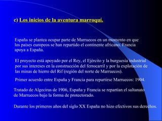 c)  Los inicios de la aventura marroquí. España se plantea ocupar parte de Marruecos en un momento en que los países europeos se han repartido el continente africano. Francia apoya a España. El proyecto está apoyado por el Rey, el Ejército y la burguesía industrial por sus intereses en la construcción del ferrocarril y por la explotación de las minas de hierro del Rif (región del norte de Marruecos). Primer acuerdo entre España y Francia para repartirse Marruecos: 1904. Tratado de Algeciras de 1906, España y Francia se repartían el sultanato de Marruecos bajo la forma de protectorado. Durante los primeros años del siglo XX España no hizo efectivos sus derechos. 