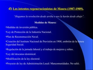 d)  Los intentos regeneracionistas de Maura (1907-1909). “ Hagamos la revolución desde arriba o nos la harán desde abajo”. Medidas de Maura: Medidas de inversión pública. Ley de Protección de la Industria Nacional. Plan de Reconstrucción Naval. Creación del Instituto Nacional de Previsión en 1908, embrión de la futura Seguridad Social. Regulación de la jornada laboral y el trabajo de mujeres y niños. Ley del descanso dominical. Modificación de la ley electoral. Proyecto de ley de Administración Local: Mancomunidades. No salió. 