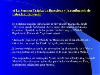 e)  La Semana Trágica de Barcelona y la confluencia de todos los problemas. En Cataluña adquiere importancia el movimiento anarquista, desde 1907 se ha creado  Solidaritat obrera  como alternativa a  Solidaritat Catalana,  el partido de la burguesía. También surge el Partido Republicano Radical de Alejandro Lerroux. Además de todo esto se extiende por Barcelona un clima anticlerical y antimilitar tras la aprobación de la Ley de jurisdicciones. El detonante del estallido de la sublevación fue el ataque de los rifeños a los constructores de la línea ferroviaria en la zona próxima a Melilla. Para responder a los marroquíes Maura decide que soldados reservistas de Madrid y Barcelona sean reclutados para luchar en Marruecos. Esto, lógicamente origina una gran protesta. 