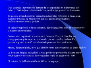 Días después se produce la derrota de los españoles en el Barranco del Lobo ( 1.200 bajas), coincidiendo con una huelga general en Barcelona. El paro se extendió por las ciudades industriales próximas a Barcelona. Durante tres días se produjeron asaltos, quema de conventos, enfrentamientos con la policía… El Ejército reprimió el levantamiento, detrás quedaban más de cien muertos y muchos encarcelados. Como chivo expiatorio se encontró a Francesc Ferrer i Guardia, un pedagogo anarquista que no tenía nada que ver con los hechos. Fue ejecutado y esto levantó una oleada de protestas internacionales. Maura, desprestigiado, tuvo que dimitir como consecuencias de estos hechos. La Semana Trágica radicalizó la vida política y propició la alianza entre republicanos y socialistas, Pablo Iglesias logró un escaño en 1910. El sistema de la Restauración sufrió un duro golpe. 