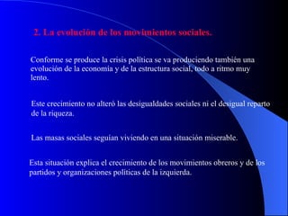 2. La evolución de los movimientos sociales. Conforme se produce la crisis política se va produciendo también una evolución de la economía y de la estructura social, todo a ritmo muy lento.  Este crecimiento no alteró las desigualdades sociales ni el desigual reparto de la riqueza. Las masas sociales seguían viviendo en una situación miserable. Esta situación explica el crecimiento de los movimientos obreros y de los partidos y organizaciones políticas de la izquierda. 