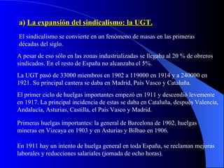 a)  La expansión del sindicalismo: la UGT. El sindicalismo se convierte en un fenómeno de masas en las primeras décadas del siglo. A pesar de eso sólo en las zonas industrializadas se llegaba al 20 % de obreros sindicados. En el resto de España no alcanzaba el 5%. La UGT pasó de 33000 miembros en 1902 a 119000 en 1914 y a 240000 en 1921. Su principal cantera se daba en Madrid, País Vasco y Cataluña. El primer ciclo de huelgas importantes empezó en 1911 y descendió levemente en 1917. La principal incidencia de estas se daba en Cataluña, después Valencia, Andalucía, Asturias, Castilla, el País Vasco y Madrid. Primeras huelgas importantes: la general de Barcelona de 1902, huelgas mineras en Vizcaya en 1903 y en Asturias y Bilbao en 1906. En 1911 hay un intento de huelga general en toda España, se reclaman mejoras laborales y reducciones salariales (jornada de ocho horas). 