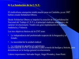 b)  La fundación de la C.N.T. El sindicalismo anarquista tendrá mucho peso en Cataluña, ya en 1907 habían creado Solidaritat Obrera. Desde Solidaritat Obrera se impulsó la creación de la Confederación Nacional del Trabajo (C.N.T.), el principal sindicato anarquista y de carácter revolucionario. Tendrá una gran implantación en Cataluña, Andalucía y Valencia. Los tres objetivos básicos de la CNT eran: La independencia del proletariado respecto de la burguesía y el Estado. La necesidad de la unidad sindical. La voluntad de derribar al capitalismo. La actividad de la CNT se llevaría a cabo a través de huelgas y boicots, para desembocar en la huelga general revolucionaria.  Líderes importantes: Salvador Seguí, Ángel Pestaña y Joan Peiró. 
