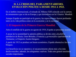 II. LA CRISIS DEL PARLAMENTARISMO. EVOLUCIÓN POLÍTICA DESDE 1914 A 1923.   En el ámbito internacional, el reinado de Alfonso XIII coincide con la carrera de armamentos que se da en Europa y que desemboca en la I Guerra  Mundial. Aunque España no participó en la guerra, las repercusiones fueron profundas tanto en la vida política como en la economía y en la sociedad. 1. El impacto de la Primera Guerra Mundial. Ante el estallido de la guerra en agosto de 1914, España se proclama neutral. A pesar de la neutralidad la opinión pública se divide entre  aliadófilos  partidarios de Rusia, Gran Bretaña y Francia) y  germanófilos  (partidarios de Alemania y el Imperio Austro-húngaro. A partir de 1915 se produce un boom económico, España abastecía a los dos bloques. Los beneficios no se reparten y el encarecimiento afecta más a los más desfavorecidos, además, los emigrantes vuelven. Todo esto generó tensiones sociales importantes. 
