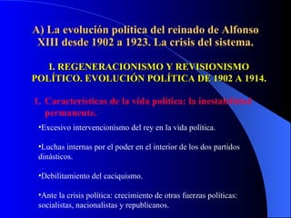 A) La evolución política del reinado de Alfonso XIII desde 1902 a 1923. La crisis del sistema. I. REGENERACIONISMO Y REVISIONISMO POLÍTICO. EVOLUCIÓN POLÍTICA DE 1902 A 1914. Características de la vida política: la inestabilidad permanente. Excesivo intervencionismo del rey en la vida política. Luchas internas por el poder en el interior de los dos partidos dinásticos.  Debilitamiento del caciquismo. Ante la crisis política: crecimiento de otras fuerzas políticas: socialistas, nacionalistas y republicanos. 