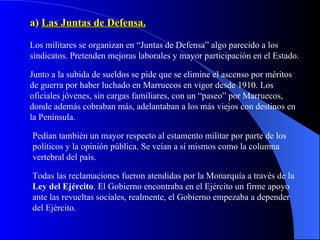 a)  Las Juntas de Defensa. Los militares se organizan en “Juntas de Defensa” algo parecido a los sindicatos. Pretenden mejoras laborales y mayor participación en el Estado. Junto a la subida de sueldos se pide que se elimine el ascenso por méritos de guerra por haber luchado en Marruecos en vigor desde 1910. Los oficiales jóvenes, sin cargas familiares, con un “paseo” por Marruecos, donde además cobraban más, adelantaban a los más viejos con destinos en la Península. Pedían también un mayor respecto al estamento militar por parte de los políticos y la opinión pública. Se veían a sí mismos como la columna vertebral del país. Todas las reclamaciones fueron atendidas por la Monarquía a través de la  Ley del Ejército . El Gobierno encontraba en el Ejército un firme apoyo ante las revueltas sociales, realmente, el Gobierno empezaba a depender del Ejército. 