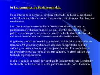 b)  La Asamblea de Parlamentarios. Es un intento de la burguesía, catalana sobre todo, de hacer su revolución contra el sistema político. Fue un fracaso al no conectarse con las otras dos revoluciones. Las  Cortes estaban cerradas desde febrero ante el temor de que se plantearan los problemas políticos del país. Cambó, líder de la Lliga pide que se abran para que se trate el asunto de las Juntas de Defensa, de no ser así amenaza con convocar una Asamblea en Barcelona. El gobierno de Dato no atendió su petición y el 5 de julio se reunieron en Barcelona 59 senadores y diputados catalanes para protestar contra el sistema y reclamar autonomía política para Cataluña. Era la rebelión de los grupos progresistas contra el sistema de turno, en cierto sentido una forma de regeneracionismo. El día 19 de julio se reunió la Asamblea de Parlamentarios en Barcelona y fue disuelta por las fuerzas de orden público mandadas por el Gobierno. 