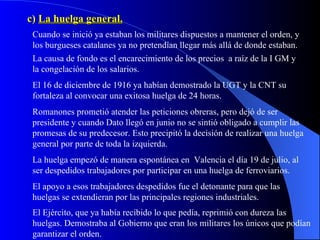 c)  La huelga general. Cuando se inició ya estaban los militares dispuestos a mantener el orden, y los burgueses catalanes ya no pretendían llegar más allá de donde estaban. La causa de fondo es el encarecimiento de los precios  a raíz de la I GM y la congelación de los salarios. El 16 de diciembre de 1916 ya habían demostrado la UGT y la CNT su fortaleza al convocar una exitosa huelga de 24 horas. Romanones prometió atender las peticiones obreras, pero dejó de ser presidente y cuando Dato llegó en junio no se sintió obligado a cumplir las promesas de su predecesor. Esto precipitó la decisión de realizar una huelga general por parte de toda la izquierda. La huelga empezó de manera espontánea en  Valencia el día 19 de julio, al ser despedidos trabajadores por participar en una huelga de ferroviarios. El apoyo a esos trabajadores despedidos fue el detonante para que las huelgas se extendieran por las principales regiones industriales. El Ejército, que ya había recibido lo que pedía, reprimió con dureza las huelgas. Demostraba al Gobierno que eran los militares los únicos que podían garantizar el orden. 