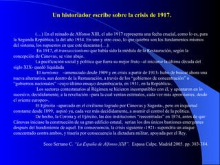 (…) En el reinado de Alfonso XIII, el año 1917 representa una fecha crucial, como lo es, para la Segunda República, la del año 1934. En uno y otro caso, lo que quiebra son los fundamentos mismos del sistema, los supuestos en que este descansa (…).    En 1917, el  transaccionismo  que había sido la médula de la Restauración, según la concepción de Cánovas, se vino abajo.  La pacificación social y política que fuera su mejor fruto –al iniciarse la última década del siglo XIX- quedó liquidada   El  turnismo   –amenazado desde 1909 y en crisis a partir de 1913- hubo de buscar ahora una nueva alternativa, aun dentro de la Restauración, a través de los “gobiernos de concentración” o “gobiernos nacionales” –cuyo último ensayo desembocaría, en 1931, en la República-.   Los sectores contestatarios al Régimen se hicieron incompatibles con él, y apuntaron en lo sucesivo, decididamente, a la revolución –para la cual venían estímulos, cada vez más apremiantes, desde el oriente europeo-.  El Ejército –aparcado en el civilismo logrado por Cánovas y Sagasta-, pero en inquietud constante desde 1899,  aspiró ya, cada vez más decididamente, a asumir el control de la política.  De hecho, la Corona y el Ejército, las dos instituciones “reecontradas” en 1874, antes de que Cánovas iniciase la construcción de su gran edificio estatal,  serían los dos únicos bastiones emergentes después del hundimiento de aquel. En consecuencia, la crisis siguiente -1921- supondría un ataque concentrado contra ambos, y traería por consecuencia la dictadura militar, apoyada por el Rey.  Seco Serrano C.  “La España de Alfonso XIII”.   Espasa Calpe. Madrid 2005. pp. 383-384. Un historiador escribe sobre la crisis de 1917. 