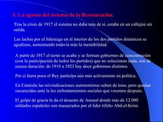 3. La agonía del sistema de la Restauración. Tras la crisis de 1917 el sistema no daba más de sí, estaba en un callejón sin salida. Las luchas por el liderazgo en el interior de los dos partidos dinásticos se agudizan, aumentando todavía más la inestabilidad. A partir de 1917 el turno se acaba y se forman gobiernos de concentración (con la participación de todos los partidos) que no solucionan nada, son de escasa duración: de 1918 a 1923 hay doce gobiernos distintos. Por si fuera poco el Rey participa aún más activamente en política. En Cataluña las reivindicaciones autonomistas suben de tono, pero quedan oscurecidas ante la los enfrentamientos sociales que veremos después. El golpe de gracia lo da el desastre de Annual donde más de 12.000 soldados españoles son masacrados por el líder rifeño Abd-el-Krim. 