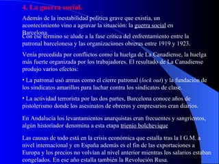 4. La guerra social. Además de la inestabilidad política grave que existía, un acontecimiento vino a agravar la situación: la  guerra social  en Barcelona. Con ese término se alude a la fase crítica del enfrentamiento entre la patronal barcelonesa y las organizaciones obreras entre 1919 y 1923. Venía precedida por conflictos como la huelga de La Canadiense, la huelga más fuerte organizada por los trabajadores. El resultado de La Canadiense produjo varios efectos: La patronal usó armas como el cierre patronal ( lock out ) y la fundación de los sindicatos amarillos para luchar contra los sindicatos de clase. La actividad terrorista por las dos partes, Barcelona conoce años de pistolerismo donde los asesinatos de obreros y empresarios eran diarios. En Andalucía los levantamientos anarquistas eran frecuentes y sangrientos, algún historiador denomina a esta etapa  trienio bolchevique Las causas de todo está en la crisis económica que estalla tras la I G.M. a nivel internacional y en España además es el fin de las exportaciones a Europa y los precios no volvían al nivel anterior mientras los salarios estaban congelados. En ese año estalla también la Revolución Rusa. 