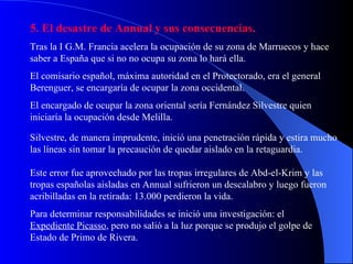 5. El desastre de Annual y sus consecuencias. Tras la I G.M. Francia acelera la ocupación de su zona de Marruecos y hace saber a España que si no no ocupa su zona lo hará ella. El comisario español, máxima autoridad en el Protectorado, era el general Berenguer, se encargaría de ocupar la zona occidental. El encargado de ocupar la zona oriental sería Fernández Silvestre quien iniciaría la ocupación desde Melilla. Silvestre, de manera imprudente, inició una penetración rápida y estira mucho las líneas sin tomar la precaución de quedar aislado en la retaguardia. Este error fue aprovechado por las tropas irregulares de Abd-el-Krim y las tropas españolas aisladas en Annual sufrieron un descalabro y luego fueron acribilladas en la retirada: 13.000 perdieron la vida. Para determinar responsabilidades se inició una investigación: el  Expediente Picasso , pero no salió a la luz porque se produjo el golpe de Estado de Primo de Rivera. 