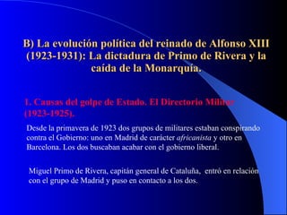 B) La evolución política del reinado de Alfonso XIII (1923-1931): La dictadura de Primo de Rivera y la caída de la Monarquía. 1. Causas del golpe de Estado. El Directorio Militar (1923-1925). Desde la primavera de 1923 dos grupos de militares estaban conspirando contra el Gobierno: uno en Madrid de carácter  africanista  y otro en Barcelona. Los dos buscaban acabar con el gobierno liberal. Miguel Primo de Rivera, capitán general de Cataluña,  entró en relación con el grupo de Madrid y puso en contacto a los dos. 
