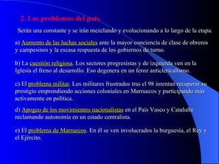 2. Los problemas del país. Serán una constante y se irán mezclando y evolucionando a lo largo de la etapa . a)  Aumento de las luchas sociales  ante la mayor conciencia de clase de obreros y campesinos y la escasa respuesta de los gobiernos de turno. b) La  cuestión religiosa .   Los sectores progresistas y de izquierda ven en la Iglesia el freno al desarrollo. Eso degenera en un feroz anticlericalismo. c) El  problema militar . Los militares frustrados tras el 98 intentan recuperar su prestigio emprendiendo acciones coloniales en Marruecos y participando más activamente en política. d)  Apogeo de los movimientos nacionalistas  en el País Vasco y Cataluña reclamando autonomía en un estado centralista. e) El  problema de Marruecos . En él se ven involucrados la burguesía, el Rey y el Ejército. 
