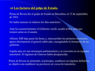 a)  Los factores del golpe de Estado. Primo de Rivera dio el golpe de Estado en Barcelona, el 13 de septiembre de 1923. No había rumores ni indicios los días anteriores. Ante los acontecimientos el Gobierno vaciló, acudió al Rey para que tomará cartas en el asunto. Alfonso XIII deja pasar las horas y, transcurridos los primeros momentos, apoya abiertamente al general sublevado, encargándole la formación de un gobierno. España deja ser una monarquía parlamentaria y se convierte en un régimen autoritario. El régimen de Cánovas había desaparecido. Primo de Rivera no pretendió, al principio, establecer un régimen definitivo, su objetivo era establecer un  paréntesis de curación  transitorio. 