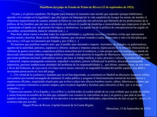 Manifiesto del golpe de Estado de Primo de Rivera (13 de septiembre de 1923). “ Al país y al ejército españoles: Ha llegado para nosotros el momento más temido que esperado (porque hubiéramos querido vivir siempre en la legalidad y que ella rigiera sin interrupción la vida española) de recoger las ansias, de atender el clamoroso requerimiento de cuantos amando la Patria no ven para ella otra salvación que libertarla de los profesionales de la política, de los hombres que por una u otra razón nos ofrecen el cuadro de desdichas e inmoralidades que empezaron el año 98 y amenazan a España con  un próximo fin trágico y deshonroso. La tupida red de la política de concupiscencias ha cogido en sus mallas, secuestrándola, hasta la voluntad real, (...) Pues bien, ahora vamos a recabar todas las responsabilidades y a gobernar nosotros y hombres civiles que representen nuestra moral y doctrina. Basta ya de rebeldías mansas, que sin poner remedio a nada, dañan tanto y más a la disciplina que ésta recia y viril que nos lanzamos por España y por el Rey (...) No tenemos que justificar nuestro acto, que el pueblo sano demanda e impone. Asesinatos de prelados, ex gobernadores, agentes de la autoridad, patronos, capataces y obreros; audaces e impunes atracos; depreciación de la moneda; francachela de millones de gastos reservados; sospechosa política arancelaria por la tendencia, y más porque quien la maneja hace alarde de descocada inmoralidad; rastreras intrigas políticas tomando como pretexto la tragedia de Marruecos; incertidumbres ante este gravísimo problema nacional, indisciplina social, que hace el trabajo ineficaz y nulo, precaria y ruinosa la producción agrícola e industrial; impune propaganda comunista; impiedad e incultura; justicia influida por la política; descarada propaganda separatista, pasiones tendenciosas alrededor del problema de las responsabilidades y... por último, seamos justos, un solo tanto a favor del Gobierno, de cuya savia vive hace nueve meses, merced a la inagotable bondad del pueblo español, una débil e incompleta persecución al vicio del juego. (...) En virtud de la confianza y mandato que en mí han depositado, se constituirá en Madrid un directorio inspector militar, con carácter provisional encargado de mantener el orden público y asegurar el funcionamiento normal de los ministerios y organismos oficiales, requiriendo al país para que en breve plazo nos ofrezca hombres rectos, sabios, laboriosos y probos que puedan constituir ministerio a nuestro amparo, pero en plena dignidad y facultad, para ofrecerlos al Rey  por si se digna aceptarlos (...) Yahora nuevamente ¡Viva España y viva el Rey!.y recibid todos el cordial saludo de un viejo soldado que os pide disciplina y unión fraternal en nombre de los días que compartió con vosotros la vida militar en paz y en guerra y que pide al pueblo español confianza y orden, en nombre de los desvelos a sus prosperidad dedicados, especialmente de éste en que lo  ofrece y lo aventura todo por servirle. Miguel Primo de Rivera. Capitán General de la Cuarta Región.  (Barcelona, 13 de Septiembre de 1923). 