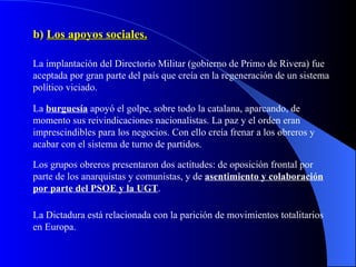 b)  Los apoyos sociales. La implantación del Directorio Militar (gobierno de Primo de Rivera) fue aceptada por gran parte del país que creía en la regeneración de un sistema político viciado. La  burguesía  apoyó el golpe, sobre todo la catalana, aparcando, de momento sus reivindicaciones nacionalistas. La paz y el orden eran imprescindibles para los negocios. Con ello creía frenar a los obreros y acabar con el sistema de turno de partidos. Los grupos obreros presentaron dos actitudes: de oposición frontal por parte de los anarquistas y comunistas, y de  asentimiento y colaboración por parte del PSOE y la UGT . La Dictadura está relacionada con la parición de movimientos totalitarios en Europa. 