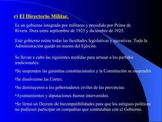 c)  El Directorio Militar. Es un gobierno integrado por militares y presidido por Primo de Rivera. Dura entre septiembre de 1923 y diciembre de 1925. Este gobierno reúne todas las facultades legislativas y ejecutivas. Toda la Administración quedó en manos del Ejército. Se llevan a cabo las siguientes medidas para arrasar a los partidos tradicionales: Se suspenden las garantías constitucionales y la Constitución se suspendió. Se disolvieron las Cortes. Se destituyeron a los gobernadores civiles de las provincias. Ayuntamientos y diputaciones fueron intervenidos. Se firmó un Decreto de Incompatibilidades para que los antiguos políticos no pudiesen participar en compañías que contrataban con el Gobierno. 