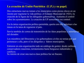 La creación de Unión Patriótica  (U.P.) y su papel. Dos estructuras nuevas toman a los municipios como piezas claves en un intento por regenerar la vida política: el Estatuto Municipal de 1924 y la creación de la figura de los delegados gubernativos. Aumenta el control sobre los ayuntamientos. La creación de UP aumentaría ese control. Era la única organización política permitida, quería con ella aglutinar a las masas en la tarea de regenerar el país. Servía también de correa de transmisión de las ideas populistas y autoritarias del dictador.  Los miembros del Directorio y los gobernadores civiles no tenían por qué pertenecer a ella, pero sí los dirigentes y  líderes municipales. Entraron en esta organización todo un catálogo de gentes: desde carlistas, conservadores mauristas, terratenientes hasta burgueses industriales y católicos. Su intento de crear una nueva clase política fue un fracaso. 
