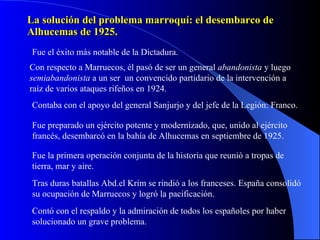 La solución del problema marroquí: el desembarco de Alhucemas de 1925. Fue el éxito más notable de la Dictadura. Con respecto a Marruecos, él pasó de ser un general  abandonista  y luego  semiabandonista  a un ser  un convencido partidario de la intervención a raíz de varios ataques rifeños en 1924. Contaba con el apoyo del general Sanjurjo y del jefe de la Legión: Franco. Fue preparado un ejército potente y modernizado, que, unido al ejército francés, desembarcó en la bahía de Alhucemas en septiembre de 1925. Fue la primera operación conjunta de la historia que reunió a tropas de tierra, mar y aire. Tras duras batallas Abd.el Krim se rindió a los franceses. España consolidó su ocupación de Marruecos y logró la pacificación. Contó con el respaldo y la admiración de todos los españoles por haber solucionado un grave problema. 