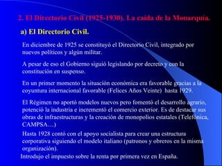 2. El Directorio Civil (1925-1930). La caída de la Monarquía. a) El Directorio Civil. En diciembre de 1925 se constituyó el Directorio Civil, integrado por nuevos políticos y algún militar. A pesar de eso el Gobierno siguió legislando por decreto y con la constitución en suspenso. En un primer momento la situación económica era favorable gracias a la coyuntura internacional favorable (Felices Años Veinte)  hasta 1929. El Régimen no aportó modelos nuevos pero fomentó el desarrollo agrario, potenció la industria e incrementó el comercio exterior. Es de destacar sus obras de infraestructuras y la creación de monopolios estatales (Telefónica, CAMPSA…) Hasta 1928 contó con el apoyo socialista para crear una estructura corporativa siguiendo el modelo italiano (patronos y obreros en la misma organización). Introdujo el impuesto sobre la renta por primera vez en España. 