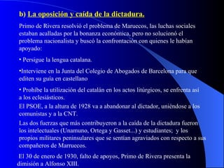 b)  La oposición y caída de la dictadura. Primo de Rivera resolvió el problema de Maruecos, las luchas sociales estaban acalladas por la bonanza económica, pero no solucionó el problema nacionalista y buscó la confrontación con quienes le habían apoyado: Persigue la lengua catalana. Interviene en la Junta del Colegio de Abogados de Barcelona para que editen su guía en castellano Prohíbe la utilización del catalán en los actos litúrgicos, se enfrenta así a los eclesiásticos. El PSOE, a la altura de 1928 va a abandonar al dictador, uniéndose a los comunistas y a la CNT. Las dos fuerzas que más contribuyeron a la caída de la dictadura fueron los intelectuales (Unamuno, Ortega y Gasset...) y estudiantes;  y los propios militares peninsulares que se sentían agraviados con respecto a sus compañeros de Marruecos. El 30 de enero de 1930, falto de apoyos, Primo de Rivera presenta la dimisión a Alfonso XIII. 