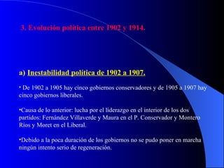 3. Evolución política entre 1902 y 1914. Inestabilidad política de 1902 a 1907. De 1902 a 1905 hay cinco gobiernos conservadores y de 1905 a 1907 hay cinco gobiernos liberales. Causa de lo anterior: lucha por el liderazgo en el interior de los dos partidos: Fernández Villaverde y Maura en el P. Conservador y Montero Ríos y Moret en el Liberal.  Debido a la poca duración de los gobiernos no se pudo poner en marcha ningún intento serio de regeneración. 