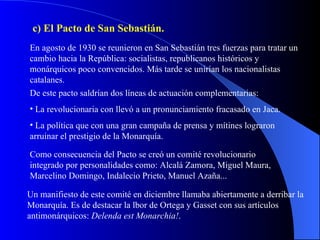 c) El Pacto de San Sebastián.  En agosto de 1930 se reunieron en San Sebastián tres fuerzas para tratar un cambio hacia la República: socialistas, republicanos históricos y monárquicos poco convencidos. Más tarde se unirían los nacionalistas catalanes. De este pacto saldrían dos líneas de actuación complementarias:  La revolucionaria con llevó a un pronunciamiento fracasado en Jaca. La política que con una gran campaña de prensa y mítines lograron arruinar el prestigio de la Monarquía. Como consecuencia del Pacto se creó un comité revolucionario integrado por personalidades como: Alcalá Zamora, Miguel Maura, Marcelino Domingo, Indalecio Prieto, Manuel Azaña... Un manifiesto de este comité en diciembre llamaba abiertamente a derribar la Monarquía. Es de destacar la lbor de Ortega y Gasset con sus artículos antimonárquicos:  Delenda est Monarchia! . 