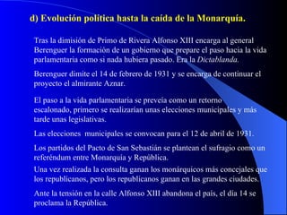 d) Evolución política hasta la caída de la Monarquía. Tras la dimisión de Primo de Rivera Alfonso XIII encarga al general Berenguer la formación de un gobierno que prepare el paso hacia la vida parlamentaria como si nada hubiera pasado. Era la  Dictablanda. Berenguer dimite el 14 de febrero de 1931 y se encarga de continuar el proyecto el almirante Aznar. El paso a la vida parlamentaria se preveía como un retorno escalonado, primero se realizarían unas elecciones municipales y más tarde unas legislativas. Los partidos del Pacto de San Sebastián se plantean el sufragio como un referéndum entre Monarquía y República. Las elecciones  municipales se convocan para el 12 de abril de 1931. Una vez realizada la consulta ganan los monárquicos más concejales que los republicanos, pero los republicanos ganan en las grandes ciudades. Ante la tensión en la calle Alfonso XIII abandona el país, el día 14 se proclama la República. 