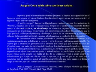 El pueblo gime en la misma servidumbre que antes, la libertad no ha penetrado en su hogar, su mísera suerte no ha cambiado en lo más mínimo, como no sea para empeorar, (...) el régimen liberal ha hecho bancarrota. ¿Y sabéis por qué?  Porque esa libertad no se cuidaron más que de escribirla en la “Gaceta”, creyendo que a eso se reducía todo; porque no se cuidaron de afianzarla dándole cuerpo y raíz  en el cerebro y en el estómago ; en el cerebro, mejorando y universalizando la instrucción, en el estómago, promoviendo una transformación honda de la agricultura, que la haga producir doble que al presente y disminuya el precio de las subsistencias, y, mediante la difusión de la propiedad territorial, elevando a los braceros a la condición de terratenientes. Se contentaron con la sombra, olvidando la verdadera sustancia de la libertad y su verdadera garantía, que se hallan en la  escuela  y en la  despensa ; y el fracaso era inevitable. No vieron que la libertad sin garbanzos no es libertad. No vieron que por encima de todas las Constituciones y de todos los derechos individuales y de todas las urnas electorales, el que tiene la llave del estómago tiene la llave de la conciencia, y, por tanto, que el que tiene el estómago dependiente de ajenas despensas no puede ir a donde quiere, no puede hacer lo que quiere, no puede pensar como quiere; no puede el día de las elecciones votar a quien quiere; no reflexionaron que le que no sabe es como el que no ve, y que el que no ve tiene que ir conducido por un lazarillo a donde el lazarillo quiere llevarle, que raras veces es a donde el ciego le conviene, que casi siempre es donde le conviene al lazarillo. COSTA, Joaquín.  La cuestión social y la tierra.  1902. Trabajos Prácticos de Historia de España de 3º de BUP Editorial Akal. Págs. 52-55. Joaquín Costa habla sobre cuestiones sociales. 