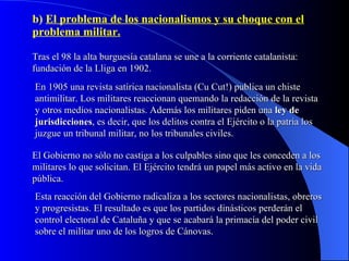 b)  El problema de los nacionalismos y su choque con el problema militar. Tras el 98 la alta burguesía catalana se une a la corriente catalanista: fundación de la Lliga en 1902. En 1905 una revista satírica nacionalista (Cu Cut!) publica un chiste antimilitar. Los militares reaccionan quemando la redacción de la revista y otros medios nacionalistas. Además los militares piden una  ley de jurisdicciones , es decir, que los delitos contra el Ejército o la patria los juzgue un tribunal militar, no los tribunales civiles. El Gobierno no sólo no castiga a los culpables sino que les conceden a los militares lo que solicitan. El Ejército tendrá un papel más activo en la vida pública. Esta reacción del Gobierno radicaliza a los sectores nacionalistas, obreros y progresistas. El resultado es que los partidos dinásticos perderán el control electoral de Cataluña y que se acabará la primacía del poder civil sobre el militar uno de los logros de Cánovas. 
