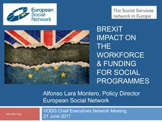 BREXIT
IMPACT ON
THE
WORKFORCE
& FUNDING
FOR SOCIAL
PROGRAMMES
VODG Chief Executives Network Meeting
21 June 2017
esn-eu.org
Alfonso Lara Montero, Policy Director
European Social Network
 