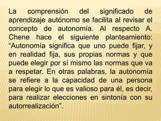 La comprensión del significado de
aprendizaje autónomo se facilita al revisar el
concepto de autonomía. Al respecto A.
Chene hace el siguiente planteamiento:
“Autonomía significa que uno puede fijar, y
en realidad fija, sus propias normas y que
puede elegir por sí mismo las normas que va
a respetar. En otras palabras, la autonomía
se refiere a la capacidad de una persona
para elegir lo que es valioso para él, es decir,
para realizar elecciones en sintonía con su
autorrealización”.
 