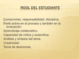 ROOL DEL ESTUDIANTE
„Compromiso, responsabilidad, disciplina.
„Parte activa en el proceso y también en la
evaluación.
Aprendizaje colaborativo.
Capacidad de critica y autocritica.
Análisis y síntesis del tema.
Creatividad .
Toma de desiciones.
 