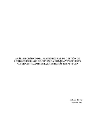 ANÁLISIS CRÍTICO DEL PLAN INTEGRAL DE GESTIÓN DE
RESIDUOS URBANOS DE GIPUZKOA 2002-2016 Y PROPUESTA
  ALTERNATIVA AMBIENTALMENTE MÁS RESPETUOSA




                                         Alfonso del Val
                                          Octubre 2004
 