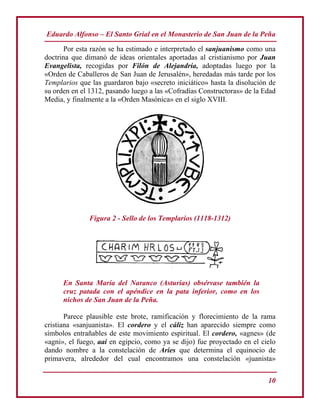 Eduardo Alfonso – El Santo Grial en el Monasterio de San Juan de la Peña
10
Por esta razón se ha estimado e interpretado el sanjuanismo como una
doctrina que dimanó de ideas orientales aportadas al cristianismo por Juan
Evangelista, recogidas por Filón de Alejandría, adoptadas luego por la
«Orden de Caballeros de San Juan de Jerusalén», heredadas más tarde por los
Templarios que las guardaron bajo «secreto iniciático» hasta la disolución de
su orden en el 1312, pasando luego a las «Cofradías Constructoras» de la Edad
Media, y finalmente a la «Orden Masónica» en el siglo XVIII.
Figura 2 - Sello de los Templarios (1118-1312)
En Santa María del Naranco (Asturias) obsérvase también la
cruz patada con el apéndice en la pata inferior, como en los
nichos de San Juan de la Peña.
Parece plausible este brote, ramificación y florecimiento de la rama
cristiana «sanjuanista». El cordero y el cáliz han aparecido siempre como
símbolos entrañables de este movimiento espiritual. El cordero, «agnes» (de
«agni», el fuego, aai en egipcio, como ya se dijo) fue proyectado en el cielo
dando nombre a la constelación de Aries que determina el equinocio de
primavera, alrededor del cual encontramos una constelación «juanista»
 