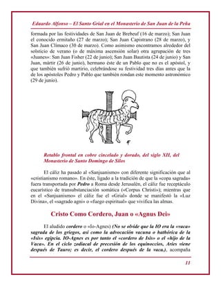 Eduardo Alfonso – El Santo Grial en el Monasterio de San Juan de la Peña
11
formada por las festividades de San Juan de Brebeuf (16 de marzo); San Juan
el conocido ermitaño (27 de marzo); San Juan Capistrano (28 de marzo), y
San Juan Clímaco (30 de marzo). Como asimismo encontramos alrededor del
solsticio de verano (o de máxima ascensión solar) otra agrupación de tres
«Juanes»: San Juan Fisher (22 de junio); San Juan Bautista (24 de junio) y San
Juan, mártir (26 de junio), hermano éste de un Pablo que no es el apóstol, y
que también sufrió martirio, celebrándose su festividad tres días antes que la
de los apóstoles Pedro y Pablo que también rondan este momento astronómico
(29 de junio).
Retablo frontal en cobre cincelado y dorado, del siglo XII, del
Monasterio de Santo Domingo de Silos
El cáliz ha pasado al «Sanjuanismo» con diferente significación que al
«cristianismo romano». En éste, ligado a la tradición de que la «copa sagrada»
fuera transportada por Pedro a Roma desde Jerusalén, el cáliz fue receptáculo
eucarístico de transubstanciación somática («Corpus Christi»); mientras que
en el «Sanjuanismo» el cáliz fue el «Grial» donde se manifestó la «Luz
Divina», el «sagrado agni» o «fuego espiritual» que vivifica las almas.
Cristo Como Cordero, Juan o «Agnus Dei»
El aludido cordero o «Io-Agnes) (No se olvide que la IO era la «vaca»
sagrada de los griegos, así como la advocación vacuna o hathórica de la
«Isis» egipcia. IO-Agnes es por tanto el «cordero de Isis» o el «hijo de la
Vaca». En el ciclo zodiacal de precesión de los equinoccios, Aries viene
después de Tauro; es decir, el cordero después de la vaca.), acompaña
 